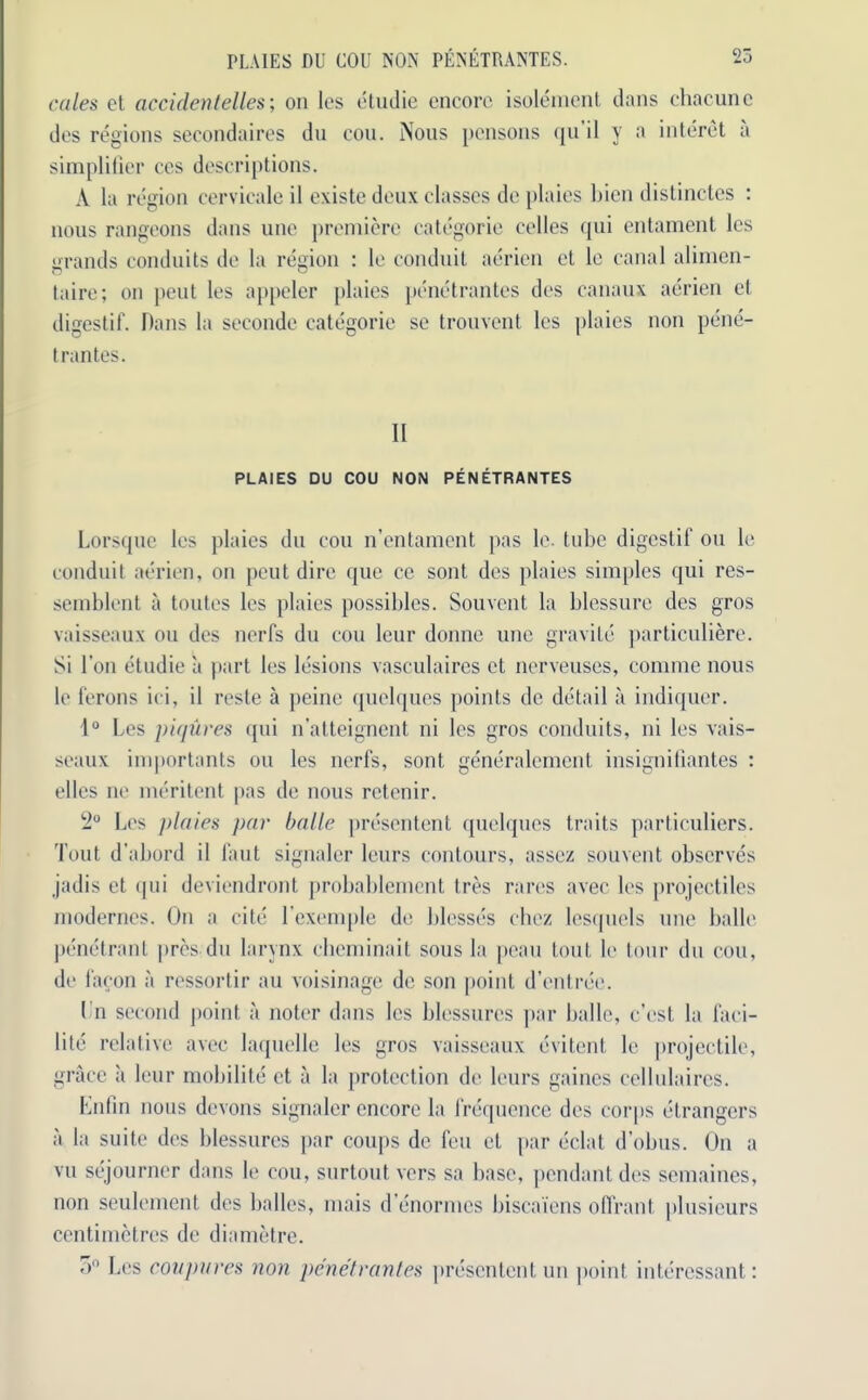 25 PLAIES DU UOU NON PENETRANTES. cedes et accidentelles; on les etudie encore isolement dans chacune des regions secondaires dn con. Nous pensons qu il y a interet a simplifier ces descriptions. A la region cervicale il existe deux classes de plaies bien distinctes : nous rangeons dans une premiere categorie eelles qui entament les grands conduits de la region : le conduit aerien ct le canal alimen- taire; on peut les appeler plaies penetrantes des canaux aerien el digestif. Dans la seconde categorie se trouvent les plaies non pene- trantes. Il PLAIES DU COU NON PENETRANTES Lorsque les ])laics du cou n’entament pas le. tube digestif ou le conduit aerien, on peut dire que cc sont des plaies simples qui res- semblent a toutes les plaies possibles. Souvent la blessure des gros vaisseaux ou des nerfs du cou leur domic une gravile particuliere. Si Ton etudie a part les lesions vasculaires et nerveuses, comme nous le ferons ici, il reste a peine quelques points de detail a indiquer. 1° Les piqures qui n’atteignent ni les gros conduits, ni les vais- seaux importants ou les uerfs, sont generalcment insignifiantes : elles ne meritent pas de nous rctenir. !2° Les plaies par bade presentent quelques traits particuliers. Tout d’abord il l’aut signaler leurs contours, assez souvent observes jadis ct qui deviendront probablement Ires rares avec les projectiles modernes. On a cite l’exemple de blesses chcz lesquels une balle penetrant pres du larynx cheminait sous la peau tout le tour du cou, de faeon a ressortir au voisinage de son point d’entree. L'n second point a noter dans les blessures par balle, e’est la faci- lity relative avec laquelle les gros vaisseaux evitent le projectile, grace a leur mobilite et a la protection de leurs gaines cellulaires. Enfin nous devons signaler encore la frequence des corps elrangcrs a la suite des blessures par coups de feu el par eclat d’obus. On a vu sejourncr dans le cou, surtoutvers sa base, pendant des semaines, non seulement des balles, mais d enormes biscaiens offrant, plusicurs centimetres de diametre. o° Les coupures non penetrantes presentent un point intercssant: