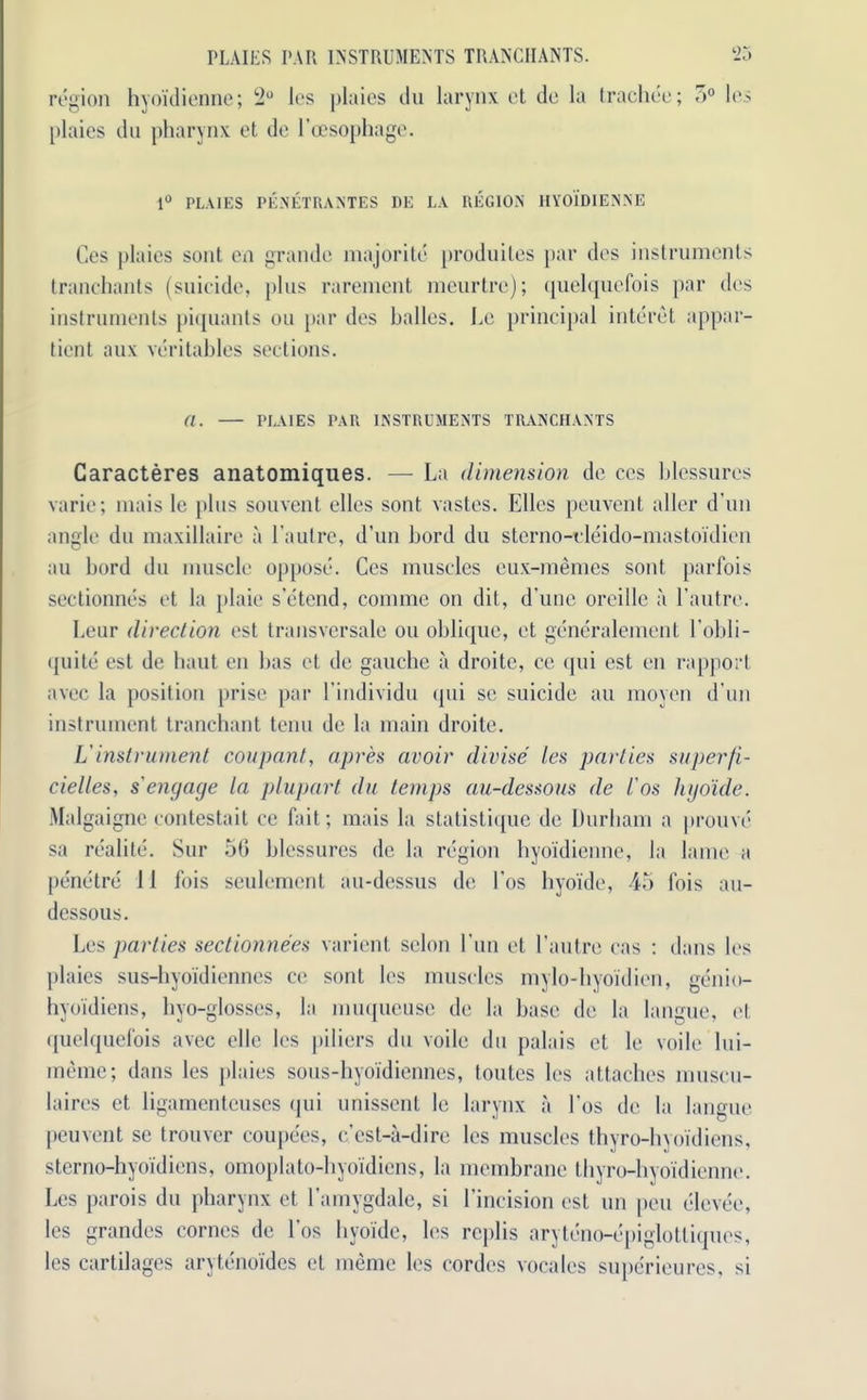 region hyoidienne; 2° ies plaies du larynx et de la trachee; 5° les plaies du pharynx et de l’cesophage. 1° PLAIES PENETRANTES DE LA REGION HYOIDIENNE Ces plaies sont en grande majorite produites par des instruments tranchants (suicide, plus rarement meurtre); quelquefois par des instruments piquants on par des balles. he principal interet appar- ticnt aux veritables sections. a. — PLAIES PAR INSTRUMENTS TRANCHANTS Caracteres anatomiques. — La dimension de ces blessures varie; mais Ic plus sou vent elles sont, vastes. Elies peuvent aller d’un angle du maxillaire a l’autre, d’un Lord du sterno-eleido-mastoidien au Lord du muscle oppose. Ces muscles eux-memes sont parfois sectionnes et la plaie s’etend, conimc on dit, dune oreille a l’autre. Leur direction est transversale ou oblique, et generalement l’obli- quite est de baut en has et de gauche a droite, ce qui est en rapport avec la position prise par l’individu qui sc suicide au moyen d’un instrument tranchant tcnu de la main droite. Vinstrument coupant, apres avoir divise ies parties superfi- cielles, s'engage la plupart du temps au-dessous de i'os hyoide. Malgaigne contestait ce fait; mais la statistique de Durham a prouve sa realite. Sur 56 blessures de la region hyoidienne, la lame a penetre 11 fois seulement au-dessus de l’os hyoide, 45 Ibis au- dessous. Les parties sectionnees varient scion l’un et l’autre eas : dans les plaies sus-hyoidienncs ce sont les muscles mylo-hyoidien, genio- hyoidiens, hyo-glosses, la muqueuse de la base de la langue, et quelquefois avec ellc les |>iliers du voile du palais et le voile lui- meme; dans les plaies sous-hyoidiennes, toutes les attaches muscu- laires et ligamenteuses qui unissent le larynx a l’os de la langue peuvent se trouvcr coupees, c'est-a-dire les muscles thyro-hyoidiens, sterno-hyoidiens, omoplato-hyoidiens, la membrane thyro-hyoidienne. Les parois du pharynx et l’amygdale, si l’incision est un pen elcvee, les grandes cornes de l’os hyoide, les rcplis aryteno-epiglotliques, les cartilages arytenoides et inemc les cordes vocales superieures, si