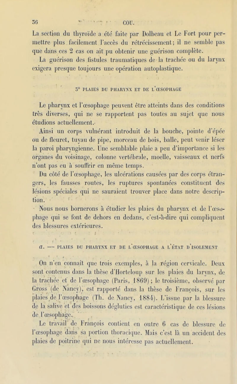 La section du thyroide a ete faite par Dolbeau et Le Fort pour per- mettre plus facilement Faeces du retrecissement; il ne semble pas que dans ces 2 cas on ait pu obtenir une guerison complete. La guerison des fistules traumatiques de-la trachee ou du larynx exigera presque toujours une operation autoplastique. 3° PLAIES DU PHARYNX ET DE LCESOPHAGE Le pharynx et Foesophage peuvent etre atteints dans des conditions tres diverses, qui ne se rapportent pas toutes au sujet que nous etudions actuellement.- Ainsi un corps vulnerant introduit de la bouche, pointe d’epee ou de fleuret, tuyau de pipe, morceau de bois, balle, peut venir leser la paroi pharyngienne. Une semblable plaie a peu d’importance si les organes du voisinage, colonne vertebrale, moelle, vaisseaux et nerfs n’ont pas eu a souffrir en merae temps. Du cote de Foesophage, les ulcerations causees par des corps Gran- gers, les fausses routes, les ruptures spontanees constituent des lesions speciales qui ne sauraient trouver place dans notre descrip- tion. Nous nous bornerons a etudier les plaies du pharynx et de Foeso- phage qui se font de dehors en dedans, e’est-a-dire qui compliquent des blessures extericures. T 'If / ' f * a. PLAIES DU PHARYNX ET DE i/cESOPHAGE A l’eTAT D’lSOLEMENT . T f 4 On n’en connait que trois exemples, a la region cervicale. Deux sont contenus dans la these d’Horteloup sur les plaies du larynx, de la trachee et de Foesophage (Paris, 1869); le troisieme, observe par Gross (de Nancy), cst rapporte dans la these de Francois, sur les plaies de Foesophage (Th. de Nancy, 1884). L’issue par la blessure de la salivc el des boissons degluties est caracteristique de ces lesions de Foesophage, Le travail de Francois conlient en outre 6 cas de blessure de Foesophage dans sa portion thoracique. Mais e’est la un accident des plaies de poitrine qui ne nous interesse pas actuellement.