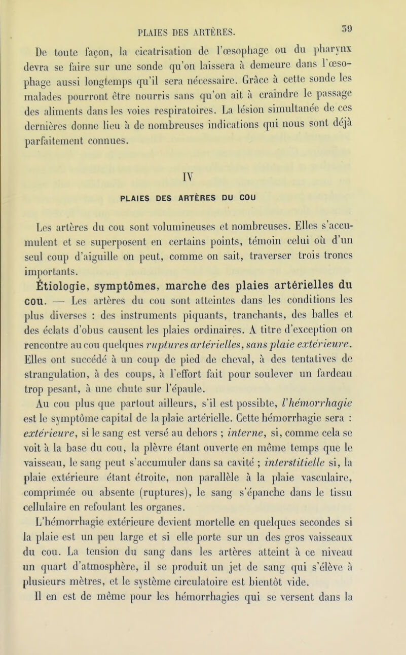 PLAIES DES ARTE RES. De toute fa^on, la cicatrisation dc l’oesopliagc ou du pharynx devra se lairc sur line sonde qu’on laissera a deraeure dans 1 oeso- phage aussi longtemps qu’il sera necessaire. Grace a cette sonde les malades pourront etre nonrris sans qu’on ait a craindre le passage des aliments dans les voies respiratoires. La lesion simultanee de ces dernieres donne lieu a de nombreuses indications qui nous sont deja parfaitement connues. IY PLAIES DES ARTERES DU COU Les arteres du cou sont voluinineuses et nombreuses. Elies s’accu- mulent ct se superposent en certains points, temoin celui oil d’un seul coup d’aiguille on peut, comme on sait, traverser trois troncs importants. Etiologie, symptomes, marche des plaies art6rielles du cou. — Les arteres du cou sont atteintes dans les conditions les plus diverses : des instruments piquants, tranchants, des balles et des eclats d’obus causent les plaies ordinaires. A litre d’exception on rencontre au cou quelques ruptures arterielles, sans plaie exterieure. Elies out succede a un coup de pied de chcval, a des ten tali ves dc strangulation, a des coups, a 1’elTort fait pour soulever un fardeau trop pesant, a une chute sur l’epaule. Au cou plus que partout ailleurs, s'il est possibte, I'hemorrhagie est le symptome capital dc la plaie artcriclle. Cette hemorrhagic sera : exterieure, si le sang est verse au dehors ; interne, si, comme cela se voit a la base du cou, la plevre etant ouverte en meme temps que le vaisseau, le sang peut s’accumuler dans sa cavite ; interstitielle si, la plaie exterieure etant etroite, non parallele a la plaie vasculaire, comprimee ou absente (ruptures), le sang s’epancbe dans le tissn cellulaire en refonlant les organes. L’hemorrhagie exterieure devient mortelle en quelques secondes si la plaie est un peu large ct si clle porte sur un des gros vaisseaux du cou. La tension du sang dans les arteres atteint a ce niveau un quart d’atmosphere, il se produit un jet de sang qui s’elevc a plusieurs metres, et le systeme circulatoire est bientdt vide. 11 en est de meme pour les hemorrhagies qui sc versent dans la