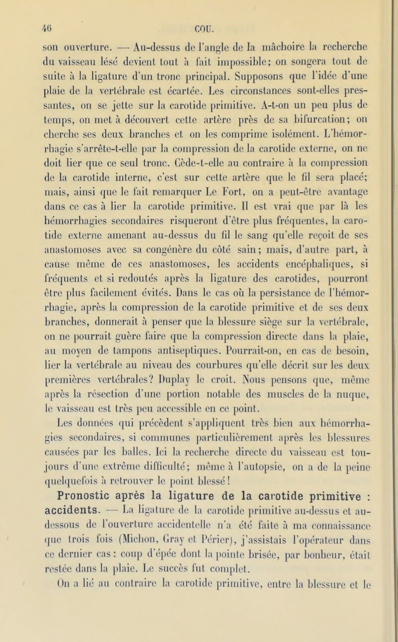 son ouverture. — Au-dessus do Tangle de la machoirc la recherche du vaisseau lese devient tout a fait impossihle; on songera tout de suite a la ligature d’nn tronc principal. Supposons que Tidee d’une plaie de la vertebrale esl ecartee. Les circonstances sont-elles pres- santes, on se jette sur la carotide primitive. A-t-on un peu plus de temps, on met a decouvert cette artere pres de sa bifurcation; on cherche ses deux branches et on les comprime isolement. L’hemor- rhagie s’arrete-t-elle par la compression de la carotide externe, on no doit lier que ce seul tronc. Cede-t-elle au contraire a la compression de la carotide interne, c’esl sur cette artere que le fil sera place; mais, ainsi que le fait remarquer Le Fort, on a peut-etre a vantage dans ce cas a lier la carotide primitive. II est vrai que par la les hemorrhagies secondaires risqueront d’etre plus frequentes, la caro- tide externe amenant au-dessus du fd le sang qu’elle recoit de ses anastomoses avec sa congenere du cote sain; mais, d’autre part, a cause memo de ccs anastomoses, les accidents encephaliques, si frequents et si redoutes apres la ligature des carotides, pourront etre plus facilement evites. Dans le cas oil la persistance de l'hemor- rhagie, apres la compression de la carotide primitive et de ses deux branches, donnerait a penser que la hlessure siege sur la vertebrale, on ne pourrait guere faire que la compression directc dans la plaie, au moyen de tampons antiseptiques. Pourrait-on, en cas de besoin, lier la vertebrale au niveau des courbures qu’elle decrit sur les deux premieres vertebrales? Duplay le croit. Nous pensons que, memo apres la resection d’unc portion notable des muscles de la nuque, le vaisseau est tres peu accessible en ce point. Les donnees qui precedent s’appliquent tres bien aux hemorrha- gics secondaires, si communes particulierement apres les blessures causees par les hallos, lei la recherche directe du vaisseau est ton- jours d’unc extreme difficulty; meme a Tautopsie, on a de la peine quelquefois a retrouver le point blesse! Pronostic apres la ligature de la carotide primitive : accidents. — La ligature de la carotide primitive au-dessus et au- dessous de Touverture accidentelle n'a ete faite a ma connaissancc (pie trois fois (Miclion, Gray et Perierj, j’assistais Toperateur dans ce dernier cas : coup d’epee dont la pointe brisee, par bonbeur, etait restee dans la plaie. Le succes fut complet. On a lie au contraire la carotide primitive, entre la hlessure et le