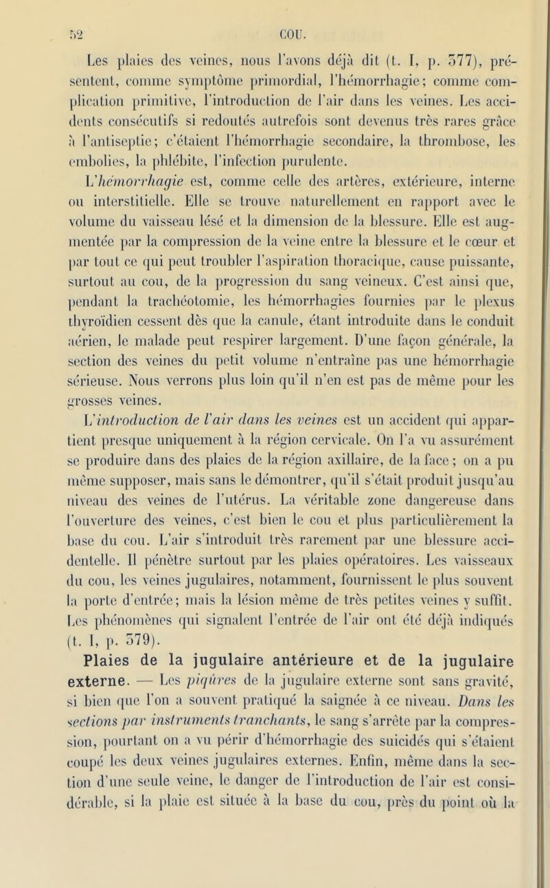 Les plaies des veincs, nous l’avons dejii dit (t. I, p. 7)11), pre- sentent, comme symptome primordial, l’hemorrhagie; coniine com- plication primitive, l’introduction de l’air dans les veines. Les acci- dents consecutifs si redoutes autrefois sont devenus tres rares grace O a l’antiseptie; e’etaient l’hemorrhagie secondaire, la thrombose, les embolies, la phlebite, l’infection purulente. L’hemorrhagie cst, comme cello des arteres, exterieure, interne ou interstilidle. Elle sc trouve naturellement cn rapport avec le volume du vaisseau lese et la dimension de la blcssure. Elle est aug- mentee par la compression de la veine cnlrc la blessure el le coeur ct par tout ce qui pent troubler l’aspiration thoraeique, cause puissante, surtout an cou, de la progression du sang veineux. C’est ainsi que, pendant la tracheotomie, les hemorrhagies fournies par le plexus thyroidien cessent, des que la canule, elant introduite dans le conduit aerien, le malade peut respirer largement. D’une facon generale, la section des veines du petit volume n’entraine pas une hemorrhagic serieuse. Nous verrons plus loin qu’il n’en est pas de raenie pour les grosses veines. L'introduction de l'air dans les veines est un accident qui appar- tient presque uniquement a la region cervicale. On l’a vu assurement se produire dans des plaies de la region axillairc, de la face; on a pu meme supposer, mais sans le demontrer, qu’il s’etait produit jusqu’au niveau des veines de Euterus. La veritable zone dangereuse dans l’ouverture des veines, c’est bien le cou et plus parlieulierement la base du cou. L’air s’introduit Ires rarement par une blessure acci- dentelle. II penetre surtout par les plaies operatoircs. Les vaisseaux du cou, les veines jugulaires, notamment, fournissent le plus souvent la porte d’entree; mais la lesion meme de tres petites veines y suffit. Les phenomenes qui signalent I’entrce de l'air out etc deja indiques (t. I, p. 579). Plaies de la jugulaire anterieure et de la jugulaire externe. — Les piqures de la jugulaire externe sont sans gravite, si bien que l’on a souvent pratique la saignee a ce niveau. Dans les sections par instruments tranchants, le sang s’arrete par la compres- sion, pourtant on a vu peril- d’hemorrhagie des suicides qui s’etaienl coupe les deux veines jugulaires externes. Enfin, meme dans la sec- tion d’unc seule veine, le danger de Eintroduction de l’air est consi- derable, si la plaie est siluec ii la base du cou, pres du point oil la