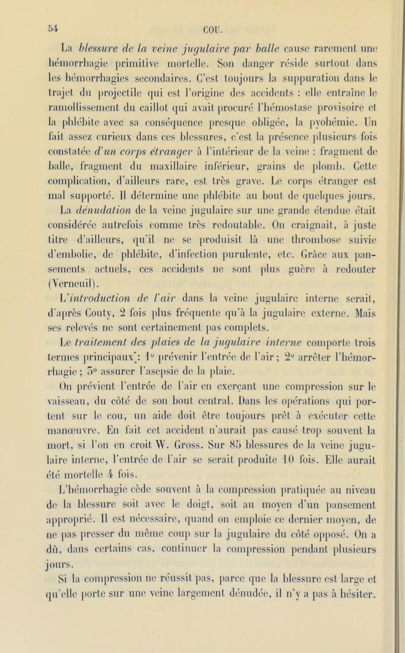 La blessure de la veine jugulaire par bade cause rarement uno hemorrhagic primitive mortelle. Son danger reside surtout dans les hemorrhagies secondaires. C’cst toujours la suppuration dans le trajet du projectile qui cst l’origine des accidents : die entraine le ramollissement du caillot qui avait procure 1’hemostase provisoire et la phlebite avec sa consequence presque obligee, la pyohemie. Un fait assez curieux dans ces blessures, c’cst la presence plusieurs fois constatee d'an corps et ranger a l’interieur de la veine : fragment de balle, fragment du maxillaire inferieur, grains de plomb. Cette complication, d’ailleurs rare, cst tres grave. Le corps etranger est mal supporte. 11 determine une phlebite an bout de quelques jours. La denudation de la veine jugulaire sur une grande etendue etail consideree autrefois comme tres redoutable. On craignait, a juste til re d’ailleurs, qu’il ne se produisit la une thrombose suivie d’embolie, de phlebite, d’infection purulente, etc. Grace aux pan- sements actuels, ces accidents nc sont plus gucre a redouter (Verneuil). \i introduction de fair dans la veine jugulaire interne serail, d'apres Couty, 2 fois plus frequente qu’a la jugulaire externe. Mais ses releves nc sont certainement pas complets. Le traitement des plaies de la jugulaire interne comporte trois termes principaux*: lu prevenir l’entree de l air; 2° arreter l’bemor- rhagie; 5° assurer l’asepsie de la plaie. On previent l’entree de l air eu excrcant une compression sur le vaisseau, du cote de son bout central. Dans les operations qui por- tent sur le cou, un aide doit etre toujours pret a executor cette manoeuvre. En fait cet accident n’aurait pas cause trop souvent la mort, si l’on en croit \V. Gross. Sur 85 blessures de la veine jugu- laire interne, l’enlree de fair se serait produite 10 fois. Elle aurait etc mortelle 4 fois. L’hemorrhagie cede souvent a la compression pratiquee au niveau de la blessure soil, avec le doigt, soil, au moyen d’un pansement approprie. II cst neccssaire, quand on cmploie ce dernier moyen, de ne pas presser du memo coup sur la jugulaire du cote oppose. On a du, dans certains cas, continuer la compression pendant plusieurs jours. Si la compression ne reussit pas, parce quo la blessure cst large et qu’clle porte sur une veine largement denudee, il n’y a pas a hesiter.