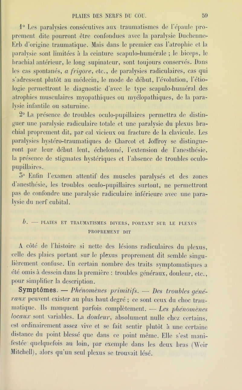 1° Les paralysies consecutives aux traumatismes de l’epaule pro- prement dite pourront etre confondues avec la paralysie Duchenne- Krb d’origine traumatique. Mais dans le premier cas l’atrophie et la paralysie sent limitees a la ceinture scapulo-humerale ; le biceps, le brachial anterieur, le long supinateur, sont toujours conserves. Dans les cas spontanes, a frigore, etc., de paralysies radiculaires, cas qui s’adressent plutot an medecin, le mode de debut, revolution, l’etio- logie permettront le diagnostic d’avec le type scapulo-humeral des atrophies musculaires myopathiques ou myelopathiques, de la para- lysie infantile ou saturnine. 2° La presence de troubles oculo-pupillaires permettra de distin- guer une paralysie radiculaire totale et une paralysie du plexus bra- chial proprement dit, par cal vicieux ou fracture de la clavicule. Les paralysies hystero-traumatiques de Charcot et Jolfroy se distingue- ront par leur debut lent, echelonne, Lextension de l’anesthesie, la presence de stigmates hysteriques et Labsence de troubles oculo- pupillaires. o° Enlin l’examen attentif des muscles paralyses et des zones d anesthesie, les troubles oculo-pupillaires surtout, ne permettront pas de confondre une paralysie radiculaire inferieure avec une para- lysie du nerf cubital. b. PLAIES ET TRAUMATISMES DIVERS, PORTANT SUR LE PLEXUS PROPREMENT DIT A cote de 1 histoire si nette des lesions radiculaires du plexus, cello des plains portant sur le plexus proprement dit semble singu- lierement confuse. IJn certain nombre des traits symptomatiques a etc omis a dessein dans la premiere : troubles generaux, douleur, etc., pour simplifier la description. Symptomes. — Phenomenes primitifs. — Des troubles gene- raux peuvent exister au plus haut degre ; ce sont ceux du choc trau- matique. I Is manquent parfois completement. -— Les phenomenes locaux sont variables. La douleur, absolument nolle chez certains, ost ordinairement asscz vive et sc fait sentir plutot a une certaine distance du point blesse que dans cc point memo. Elle s’est mani- festee quelquefois au loin, par exemple dans les deux bras (Weir Mitchell), alors qu’un seul plexus sc trouvait lose.