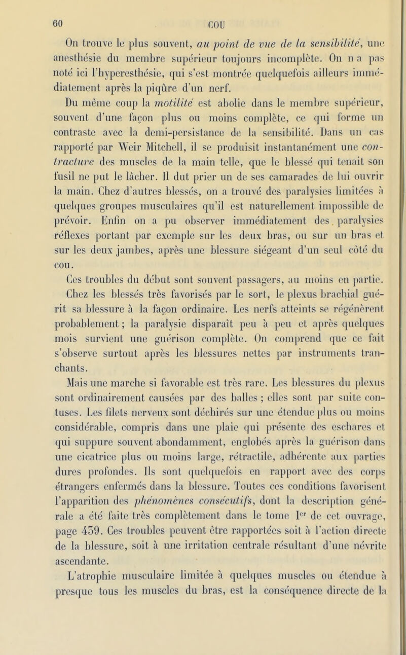 CO COl- On trouve le plus souvent, au point de vue de la sensibilite, une anesthesia du membre supericur toujours incomplete. On n a pas note ici l’hypcrcsthesie, qui s’est montree quelquefois ailleurs imme- diatement apres la piqure d un nerf. Du meme coup la motilite est abolie dans le membre superieur, souvent d’une facon plus ou moins complete, ce qui forme un contraste avec la demi-persistance de la sensibilite. Dans un cas rapporte par Weir Mitchell, il se produisit instantanement une con- tracture des muscles de la main telle, que le ldesse qui tenait son fusil ne put le lacher. II dut prior un de ses camarades de lui ouvrir la main. Chez d’autres blesses, on a trouve des paralysies limitees a quelques groupes musculaires qu’il est naturellement impossible de prevoir. Enfin on a pu observer immediatement des. paralysies reflexes portant par exemple sur les deux bras, ou sur un bras et sur les deux jambes, apres une blessure siegeant d'un seul cote du cou. Ces troubles du debut sont souvent passagers, au moins en partie. Chez les blesses tres favorises par le sort, le plexus brachial gue- rit sa blessure a la facon ordinaire. Les nerfs atteints se regenerent probablement; la paralysie disparait peu a peu et apres quelques mois survient une guerison complete. On comprend que ce fait s’observe surtout apres les blessures nettes par instruments tran- chants. Mais une marche si favorable est tres rare. Les blessures du plexus sont ordinairement causees par des halles ; dies sont par suite con- tuses. Les lilets nerveuxsont dechires sur une etendueplus ou moins considerable, compris dans une plaic qui presente des eschares et qui suppure souvent abondamment, cnglobes apres la guerison dans une cicatrice plus ou moins large, retractile, adhercnte aux parties dures profondes. 11s sont quelquefois en rapport avec des corps etrangers enfermes dans la blessure. Toutes ces conditions favorisent l’apparition des phenomenes consenttift, dont la description gene- rale a ete faite Ires completement dans le tome Icr de cet ouvrage, page 4ot). Ces troubles peuvent etre rapportees soit a l’action directe de la blessure, soit a une irritation centrale resultant d’une nevrite ascendante. L’atrophie musculaire limitee a quelques muscles ou etendue a presque tous les muscles du bras, est la consequence directe de la