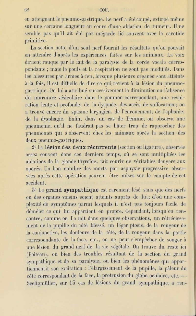 on atteignant le pneumo-gastrique. Le nerf a ete coupe, extirpe menie sur une certaine longueur au cours d’une ablation dc tumour. II ne scmble pas qu’il ait etc par megarde lie souvent avee la carotide primitive. La section nette d’un seul nerf fournit los resultats qu’on pouvait on attendre d’apres les experiences faites sur les animaux. La voix devient rauque par le fait de la paralysie de la corde vocale corres- pondante; mais le pouls et la respiration ne sont pas modifies. Dans les blessures par armes a feu, lorsque plusieurs organes sont atteints a la fois, il est difficile de dire ce qui, revient a la lesion du pneumo- gastrique. On lui a attribue successivement la diminution ou l'absence du murmure vesiculaire dans le poumon correspondant, une respi- ration lente et profonde, de la dyspnee, des acces de suffocation; on a trouve encore du spasme laryngien, de renrouemont, de Laphonie, de la dysphagie. Enfin, dans un cas dc Demme, on observa une pneumonic, qu’il ne faudrait pas se hater trop de rapprocher dos pneumonics qui s’observent cliez les animaux apres la section des deux pneumo-gastriques. 2° La lesion des deux recurrents (section ou ligature), observer assez souvent dans ces derniers temps, oil se sont multipliees los ablations de la glande thyroide, fait courir dc veritables dangers aux operes. Un bon nombre dos morts par aspbyxie progressive obser- vees apres cctte operation peuvent etre mises sur le compte de cot accident. 5° Le grand sympathique est rarement lose sans que des nerls ou des organes voisins soient. atteints aupres de lui; d’oii une com- plexite de symptomes parmi losquels il n'est pas toujours facile de demelcr ce qui lui appartient on propre. Ccpcndant, lorsqu on ren- contre, comrne on l’a fait dans quelques observations, un retrecisse- ment de la pupille du cote blesse, un leger ptosis, de la rougeur de la conjonctive, les douleurs dc la tete, de la rougeur dans la partie correspondante dc la face, etc., on ne peut s’empecher de songer a une lesion du grand nerf de la vie vegetale. On trouve du reste ici (Poiteau), ou bien des troubles resultant de la section du grand sympathique et de sa paralysie, ou bien les phenomenes qui appar- tiennenta son excitation : l’elargissement de la pupille, la paleur du cote correspondant de la face, la protrusion du globe oculaire, etc. - Seeligmidler, sur 15 cas de lesions du grand sympathique, a ren-