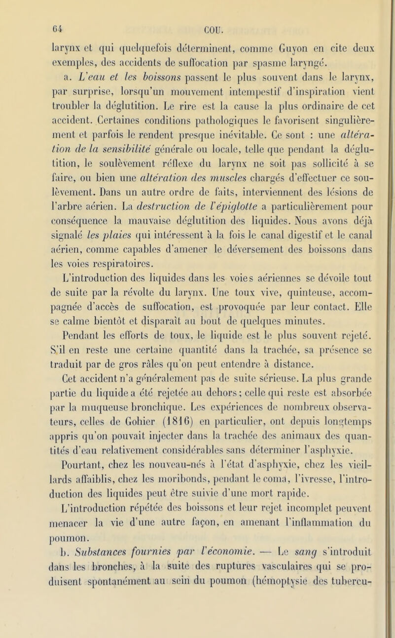 larynx et qui quelquefois determinent, comme Guyon on cite deux exemples, des accidents de suffocation par spasnie larynge. a. L'eau et les boissons passent 1c plus souvent dans le larynx, par surprise, lorsqu’un mouvement intempestif d’inspiration vient troubler la deglutition. Le rire est la cause la plus ordinaire de cet accident. Gertaines conditions pathologiques le favorisent singuliere- ment et parfois le rendent presque inevitable. Ce sont : une altera- tion de la sensibilite generate ou locale, telle que pendant la deglu- tition, le soulevement reflexe du larynx ne soit pas sollicite a se faire, ou bicn une alteration des muscles charges d’effectuer ce sou- levement. Dans un autre ordre de faits, interviennent des lesions de l’arbre aerien. La destruction de lepiglotte a particulierement pour consequence la mauvaise deglutition des liquides. Nous avons deja signale les plaies qui interessent a la fois le canal digestif et le canal aerien, comme capables d’amener le deversement des boissons dans les voies respiratoires. L’introduction des liquides dans les voies aeriennes se devoile tout de suite par la revolte du larynx. Une toux vive, quinteuse, accom- pagnee d’acces de suffocation, est provoquee par leur contact. Elle se calme bientot et disparait an bout de quelques minutes. Pendant les efforts de toux, le liquide est le plus souvent rejete. S’il en reste une certaine quantite dans la trache'e, sa presence se traduit par de gros rales qu’on peut entendre a distance. Cet accident n’a generalement pas de suite se'rieuse. La plus grande partie du liquide a ete rejetee au dehors; cellequi reste est absorbee par la muqueuse bronebique. Les experiences de nombreux observa- teurs, celles de Gohier (1816) en particulier, ont depuis longtemps appris qu’on pouvait injecter dans la trache'e des animaux des quan- tites d’eau relativement considerables sans determiner l’aspbyxie. Pourtant, chez les nouveau-nes a l’etat d’aspbyxie, chez les vieil- lards affaiblis, chez les moribonds, pendant lecoma, l’ivresse, l’intro- duction des liquides peut etre suivie d’une mort rapide. L’introduction repetee des boissons et leur rejet incomplet peuvent menacer la vie d’une autre fa<?on, en amenant 1’inflammation du poumon. b. Substances fournies par leconomic. — Le sang s’introduit dans les broaches, a la suite des ruptures vasculaires qui se pro- duisent spontanement au sein du poumon (hemoptysie des tubercu-