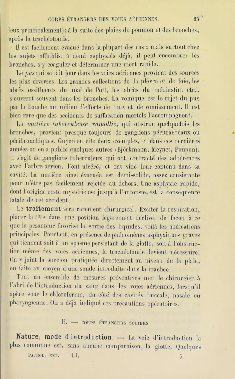 leux principalement); a la suite dcs plaies du poumon et des bronchos, apres la tracheotomie. II est facilement evacue dans la plupart des cas ; mais surtout chez les sujets alTaiblis, a demi asphyxies deja, il pout encombrer les bronchos, s’y coaguler et determiner une mort rapide. Le pus qui se fait jour dans les voies aeriennes provicnt des sources les plus diverses. Les grandes collections de la plevre et du foie, les abces ossifluents du mal de Pott, les abces du mediastin, etc., s’ouvrent souvent dans les bronchos. La vomique est le rejet du pus par la bouche au milieu d’efforts de toux et de vomissement. 11 est bien rare quo des accidents de suffocation mortels l’accompagnent. La rnatiere tuberculeuse ramollie, qui obstrue quelquefois les bronches, provient presque toujours de ganglions peritracheaux ou peribroncbiques. Guyon on cite deux exemples, et dans ces derniercs annees on en a publie quelques autres (Bjdrkmann, Meynet, Poupon). 11 s’agit de ganglions tubercujeux qui out contracts des adherences avec 1’arbre aerien, Pont ulcere, et ont vide leur contenu dans sa cavite. La matiere ainsi evacuee est demi-solide, assez consistante pour n’etre pas facilement rcjetee au dehors. Une asphyxie rapide, dont 1’origine reste mysterieuse jusqu’a 1’autopsie, est la consequence fatale de cet accident. Le traitement sera rarcment chirurgical. Exciter la respiration, placer la tote dans une position legerement dcclive, de facon a cc quo la pesanteur favorise la sortie des liquides, voila les indications principales. Pourtant, en presence de phenomenes asphyxiques graves qui tienncnt soit a un spasme persistant de la glotte, soit a l'obstruc- tion me me des voies aeriennes, la tracheotomie devicnt necessaire. On y joint la succion pratiquee directement au niveau de la plaie, ou faite au moyen d’une sonde introduite dans la trachee. Tout un ensemble de mesures preventives met le chirurgien a l’abri de l’introduction du sang dans les voies aeriennes, lorsqu’il opere sous le chloroforme, du cote des cavites buccale, nasale ou pharyngienne. On a deja indique ces precautions operatoires. B. COUPS ETRANGERS SOL I DES Nature, mode d’introduction. — La voie d’introduclion la plus commune est, sans aucunc comparaison, la glotte. Quelques PATHOL. EXT. III. 5