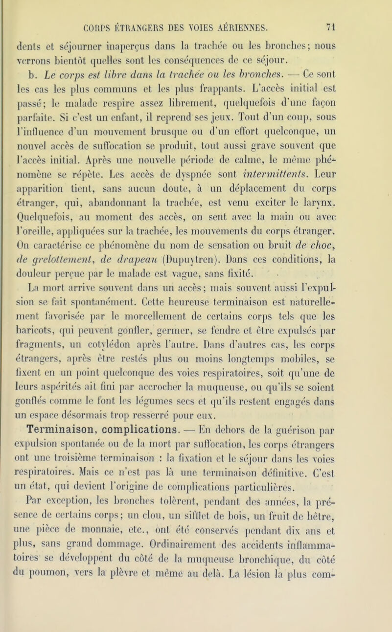 dents et sejourner inaporous dans la trachee on les bronchcs; nous vcrrons bientot quelles sont les consequences do ce sejour. b. Le corps est libre dans la trachee on les bronches. — Ce sont les cas les plus commons et les plus frappants. L’acces initial est passe; le malade respire assez librement, quelquefois d’une fa con parfaite. Si e’est un enfant, il reprend ses jeux. Tout d’un coup, sons l'influence d’un mouvement brusque ou d’un ellort quelconque, un nouvel acces de suffocation sc produit, tout aussi grave sonvent quo l’aeces initial. Apres une nouvelle periode de calme, le memo phe- nomene se repete. Les acces de dyspnec sont inter mitt ents. Leur apparition tient, sans aucun doute, a un deplacement du corps etranger, qui, abandonnant la trachee, est venu exciter le larynx. Quelquefois, an moment des acces, on sent avec la main ou avee 1’oreille, appliquees sur la trachee, les mouvements du corps etranger. On caracterise ce phenomene du nom de sensation ou bruit de choc, de grelottement, de drapeau (Dupuytren). Dans ces conditions, la douleur percue par le malade est vague, sans fixitc. La mort arrive sonvent dans un acces; mais sou vent aussi V expul- sion se fait spontanement. Cette heureuse terminaison est naturelle- ment favorisee par le morcellement de certains corps tels que les haricots, qui peuvent gonfler, germer, sc fendre et etre cxpulse's par fragments, un cotyledon apres l’autre. Dans d’autres cas, les corps etrangers, apres etre restes plus ou moins longtemps mobiles, se fixent en un point quelconque des voies respiratoires, soit qu’une de leurs asperites ait fmi par accrocher la nmqueuse, ou qu’ils sc soient gonfles comme le font les legumes secs et qu’ils restent engages dans un cspace desormais trop resserre pour eux. Terminaison, complications. — En dehors de la guerison par expulsion spontanee ou de la mort par suffocation, les corps etrangers ont une troisieme terminaison : la fixation et le sejour dans les voies respiratoires. Mais ce n’est pas la une terminaison definitive. (Test un (itat, qui devient 1’origine de complications particulicres. Par exception, les bronches tolerent, pendant dc$ annecs, la pre- sence de certains corps; un clou, un sifflet de hois, un fruit de hetre, une piece de monnaie, etc., ont etc conserves pendant dix ans et plus, sans grand dommage. Ordinairement des accidents inflamma- toires se developpent du cote de la muqueuse bronchique, du cote du poumon, vers la plevre et memo au dela. La lesion la plus com-