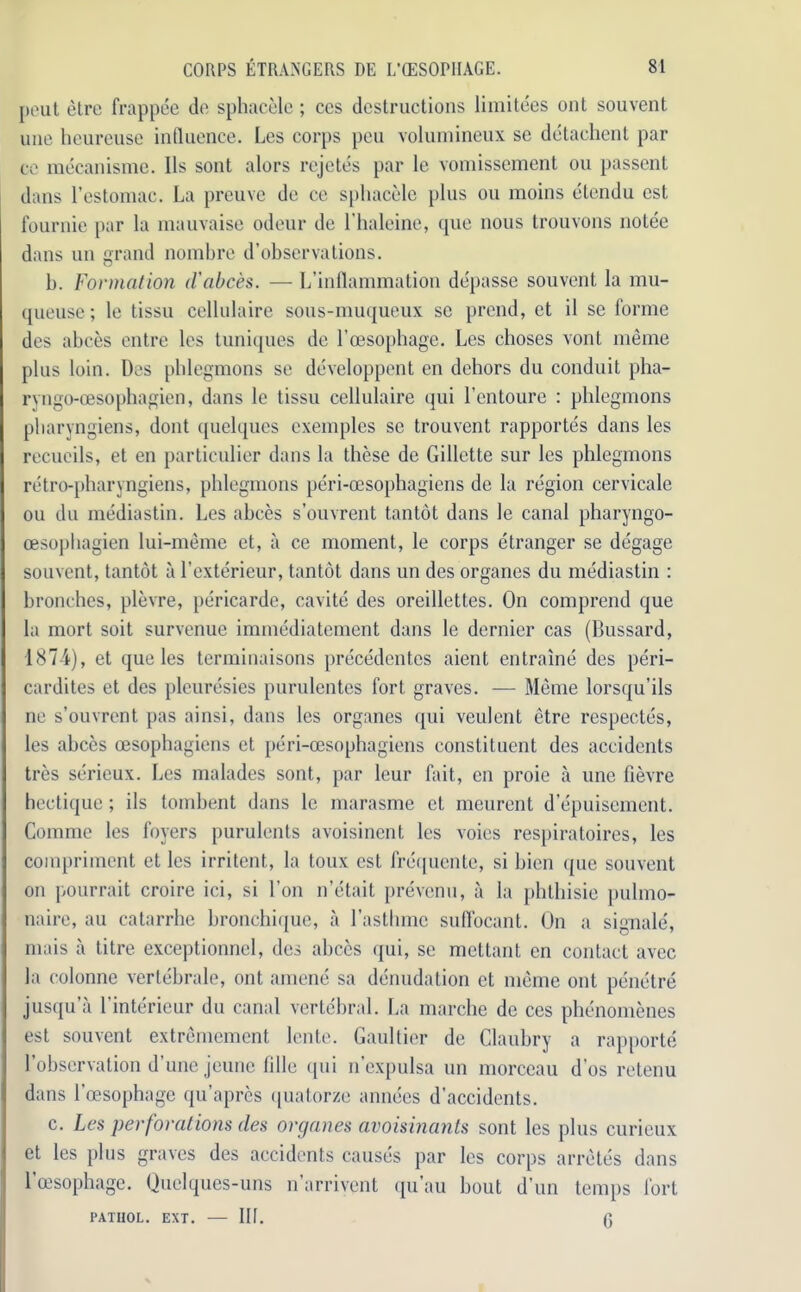 pout elre frappee do sphacele; cos destructions limitees out souvent une heureuse influence. Les corps peu volumineux se detachent par ce mecanisme. 11s sont alors rejetes par le vomissement ou passent dans l’estomac. La preuve de ce sphacele plus ou moins etendu est fournie par la mauvaise odeur de l’haleine, que nous trouvons notee dans un grand nombre d’observations. b. Formation d'abces. — L’inflammation depasse souvent la mu- queuse; le tissu cellulaire sous-muqueux sc prend, et il se forme des abces entre les tuniques de l’cesophage. Les choses vont meme plus loin. Des phlegmons se developpent en dehors du conduit pha- rvngo-cesophagien, dans le tissu cellulaire qui l’entoure : phlegmons pharyngiens, dont quelques exemples se trouvent rapportes dans les recueils, et en particulier dans la these de Gillette sur les phlegmons retro-pharyngiens, phlegmons peri-ocsophagiens de la region cervicale ou du mediastin. Les abces s’ouvrent tantot dans le canal pharyngo- oesophagien lui-meme et, a ce moment, le corps etranger se degage souvent, tantot a l’exterieur, tantot dans un des organes du mediastin : bronchos, plevre, pericarde, cavite des oreillettes. On comprend que la mort soit survenue immediatement dans le dernier cas (Bussard, 1874), et que les terminaisons precedentes aient entraine des peri- cardites et des pleuresies purulentes fort graves. — Meme lorsqu’ils ne s’ouvrent pas ainsi, dans les organes qui veulent etre respectes, les abces oesophagiens et peri-cesophagiens constituent des accidents tres serieux. Les malades sont, par leur fait, en proie a une fievre hectique; ils tombent dans le marasme et meurent d’epuisement. Comme les foyers purulents avoisincnt les voies respiratoires, les compriment et les irritcnt, la toux est frequente, si bien que souvent on pourrait croire ici, si l’on n’etait prevenu, a la phthisie pulmo- naire, au catarrhe bronchique, a l’asthmc suffocant. On a signale, mais a titre exceptionncl, des abces qui, se mettant en contact avec la eolonne vertebrale, ont amene sa denudation et meme ont penetre jusqu’a l’interieur du canal vertebral. La marche de ces phenomenes est souvent extremement lente. Gaultier de Claubry a rapporte' 1 observation d une jeune lilie qui n expulsa un morccau d’os retenu dans l’oesophage qu’apres quatorze annees d’accidents. c. Les perforations des organes avoisinants sont les plus curieux et les plus graves des accidents causes par les corps arretes dans l’cesophage. Quelques-uns n’arrivent qu’au bout d’un temps fort patuol. ext. — Ilf. g