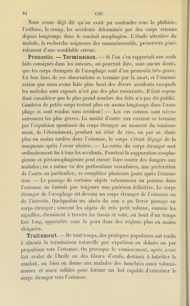 Nous avons deja dit qu’on avait pu confondre avec la phthisie, l’asthme, le croup, les accidents determines par des corps retenus depuis longtemps dans le conduit cesophagien. L’etude attentive du malade, la recherche soigneuse des commemoratifs, preservera gene- ralement d’une semblable erreur. Pronostic. — Terminaison. — Si l’on sen rapportaitaux seuls faits consignes dans les auteurs, on pourrait dire, sans aucun doute, que les corps etrangers de l’oesophage sont d'un pronostic Ires grave. Un bon tiers de ces observations se terminc par la mort, et 1’enume- ration que nous avons faite plus haut des divers accidents auxquels les malades sont exposes n'est pas des plus rassurants. 11 faut cepen- dant considerer que le plus grand nombre des faits n’a pas etc public. Combien de petits corps restent plus ou moins longtemps dans l’oeso- phage et sont rendus sans accident! — Les cas connus sont neces- sairement les plus graves. La moitie d’entre eux environ se termine par 1’expulsion spontanee du corps etranger au moment du vomisse- ment, de l'eternument, pendant un eclat de rire, ou par sa chute plus ou moins tardive dans l’estomac, le corps s’etant degage de la muqueuse apres l’avoir ulceree. — La sortie du corps etranger met ordinairement fin a tous les accidents. Pourtant la suppuration cesopha- gienne et peri-cesophagienne peut encore faire courir des dangers aux malades; on a memo vu des perforations vasculaires, unc perforation de l’aorte en particular, se completer plusieurs jours apres 1’extrac- tion. — Le passage de certains objets volumineux ou pointus dans l’estomac ne fournit pas toujours une guerison definitive. Le corps etranger de l’oesophage est devenu un corps etranger de l’estomac ou de l’intestin. Quelquefois un abces du cou a pu livrer passage au coiqis etranger; souvent les objets de Ires petit volume, comrne les aiguilles, cheminent a travers les tissus et vont, au bout d'un temps fort long, apparaitre sous la peau dans des regions plus ou moins eloignees. Traitement. — De tout temps, des pratiques populaires ont tendu a obtenir la terminaison naturelle par expulsion au dehors ou par propulsion vers l’estomac. On provoque le vomissement, apres avoir fait avalcr de l'huile ou des blancs d’oeufs, destines a Jubrifier le conduit, ou bien on domic aux malades des bouchees asscz volumi- neuses et assez solides pour former un bol capable d’entrainer le corps etranger vers l’cstomac.