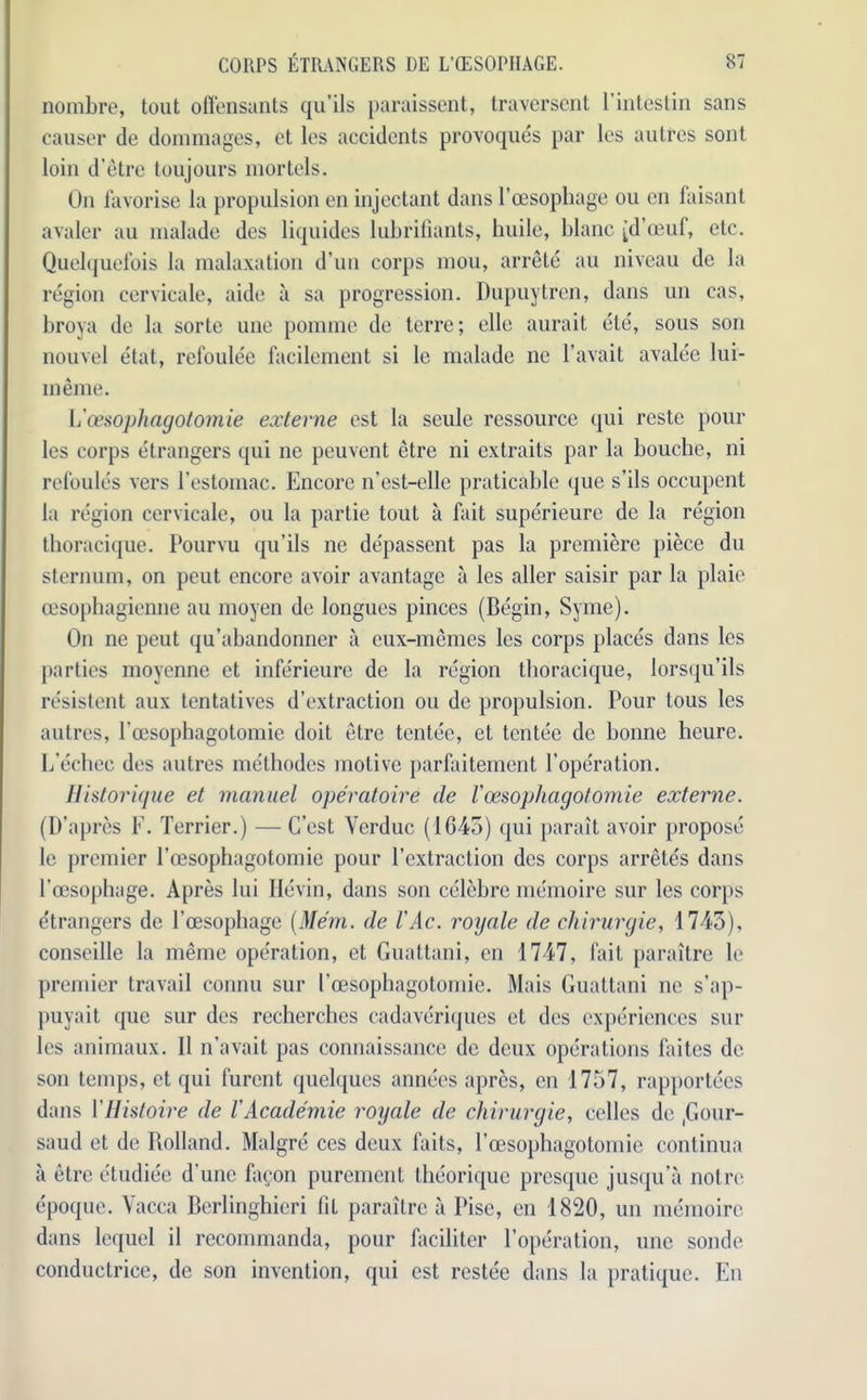 nombre, tout offensants qu’ils paraissent, traverscnt 1 inlestin sans causer de dommages, et lcs accidents provoques par les autres sont loin d’etre toujours mortels. On favorise la propulsion en injectant dans l’cesophage ou cn faisant avaler au malade des liquides lubrifiants, buile, blanc (d’oeuf, etc. Quelquefois la malaxation d’un corps mou, arrete au niveau de la region cervicale, aide a sa progression. Dupuytren, dans un cas, broya de la sorte une pomme de terre; elle aurait ete, sous son nouvel etat, refoulee facilement si le malade ne l’avait avalee lui- meme. V oesophagotomie externe est la seule rcssource qui reste pour les corps etrangers qui ne peuvent etre ni extraits par la bouche, ni refoules vers l’estomac. Encore n’est-elle praticable que s’ils occupent la region cervicale, ou la partie tout a fait superieure de la region tboraeique. Pourvu qu’ils ne depassent pas la premiere piece du sternum, on peut encore avoir avantage a les aller saisir par la plaie cesophagienne au moyen de longues pinces (Begin, Syme). On ne peut qu’abandonner a cux-memes les corps places dans les parties moyennc et infe'rieure de la region tboraeique, lorsqu’ils insistent aux tentatives d’extraction ou de propulsion. Pour tous les autres, Poesophagotomic doit etre tentee, et tentee de bonne heure. L'echee des autres methodes motive parfaitement Fope'ration. Historique et manuel operatoire de I'oesophagotomie externe. (D’apres F. Terrier.) — Cost Yerduc (1645) qui parait avoir propose le premier Pcesophagotomie pour l’extraction des corps arretes dans Foesophage. Apres lui Hevin, dans son eelebre memoire sur les corps etrangers de Pcesopbagc (Mem. de l'Ac. royole de chirurgie, 1745), conscille la memo operation, et Guattani, en 1747, fait paraitre le premier travail comm sur I’oesophagotomie. Mais Guattani ne s’ap- puyait que sur des recherches cadaveriques et des experiences sill- ies animaux. II n’avait pas connaissancc de deux operations faites de son temps, et qui furent quelques annees apres, cn 1757, rapportees dans YHistoire de I'Academie roxgale de chirurgie, celles de ,Gour- saud et de Rolland. Malgre ccs deux faits, Poesopbagotomie continua a etre etudiee d’une facon purement theorique presque jusqu’a noire epoque. Yacca Berlinghieri Pit paraitre a rise, en 1820, un memoire dans lequcl il recommanda, pour faciliter l’operation, une sonde conductrice, de son invention, qui est restee dans la pratique. En