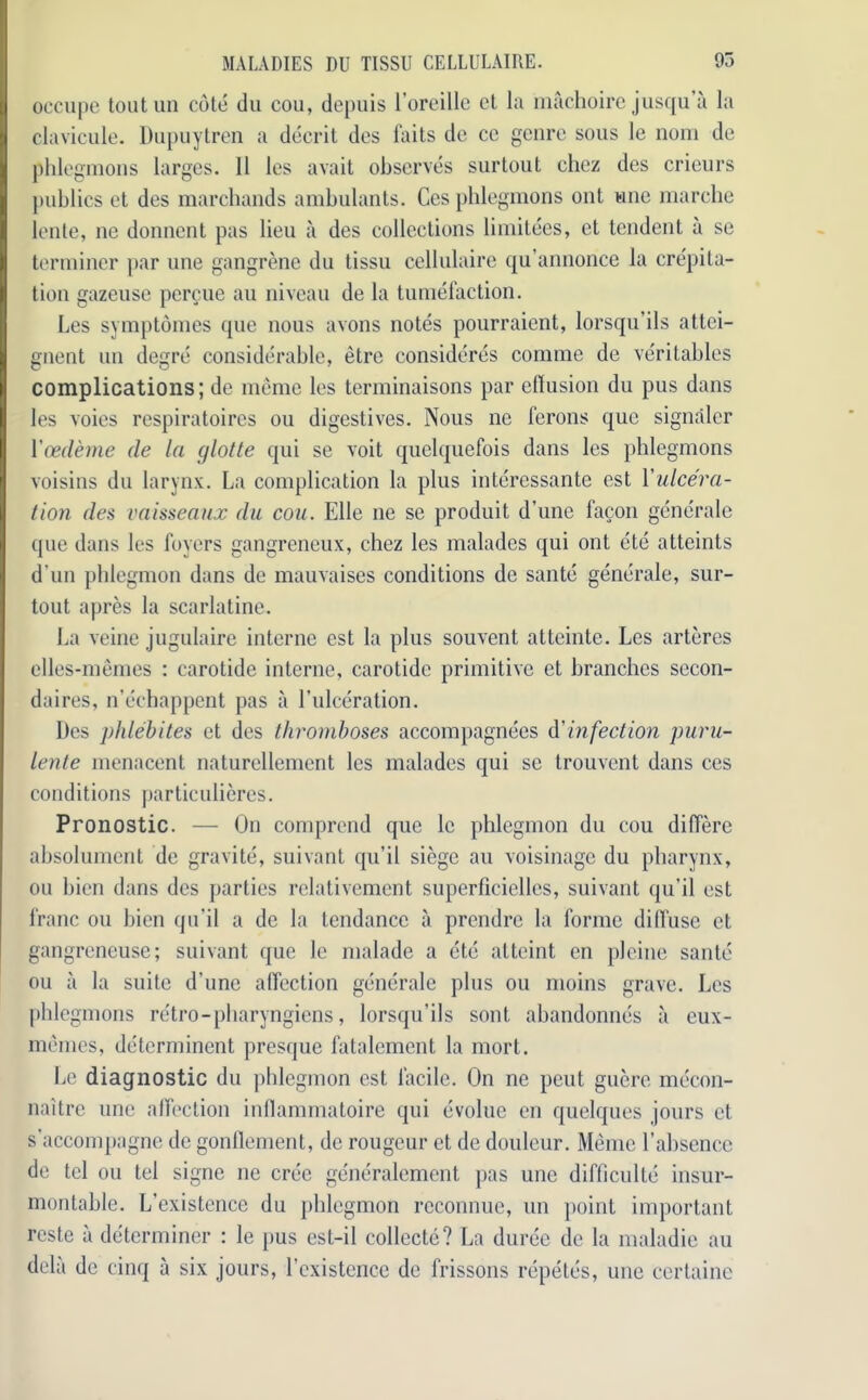 oecupe toutun cote du cou, depuis l’orcillc et la machoire jusqu a la clavicule. Dupuytren a decrit des faits de ce genre sous le nom de phlegmons larges. 11 les avait observes surtout chez des crieurs publics et des marchands ambulants. Ces phlegmons out wne marcbe lente, ne donnent pas lieu a des collections limitees, et tendent a se terminer par une gangrene du tissu cellulaire qu’annonce la crepita- tion gazeuse percue au niveau de la tumefaction. Les symptomes que nous avons notes pourraient, lorsqu’ils attci- gnent un degre considerable, etre consideres coniine de veritables complications; de memo les terminaisons par effusion du pus dans les voies respiratoires ou digestives. Nous ne ferons que signaler Ycedeme de la cjlotte qui se voit quelquefois dans les phlegmons voisins du larynx. La complication la plus interessante est \'ulcera- tion des vaisseaux du cou. Elle ne se produit d’une facon generale que dans les foyers gangreneux, chez les malades qui ont etc atteints d un phlegmon dans de mauvaises conditions de sante generale, sur- tout apres la scarlatine. La veine jugulaire interne est la plus souvent atteinte. Les arteres elles-memes : carotide interne, carotidc primitive et branches secon- daires, n’echappent pas a l’ulceration. Des phlebites et des thromboses accompagnees d'infection puru- lente menacent naturcllemcnt les malades qui se trouvent dans ces conditions particulieres. Pronostic. — On comprend que le phlegmon du cou differe absolument de gravite, suivant qu’il siege au voisinage du pharynx, ou bien dans des parties relativement superficiellcs, suivant qu’il est franc ou bien qu’il a de la tendance ii prendre la forme diffuse et gangreneuse; suivant que le malade a etc atteint en pleine sante ou a la suite d'une affection generale plus ou moins grave. Les phlegmons retro-pharyngiens, lorsqu’ils sont abandonnes a eux- memes, detcrniinent presque fatalement la mort. Le diagnostic du phlegmon est facile. On ne peut guere mecon- naitre une affection inflammatoire qui evolue en quelques jours et s'accompagne de gonflement, de rougeur et de douleur. Meme l’ahsence de tel ou tel signe ne cree generalement pas une difficulty insur- montable. L’existence du phlegmon rcconnue, un point important rcste ii determiner : le pus est-il collecte? La duree de la maladie au del a de cinq a six jours, l’existence de frissons repetes, une certaine