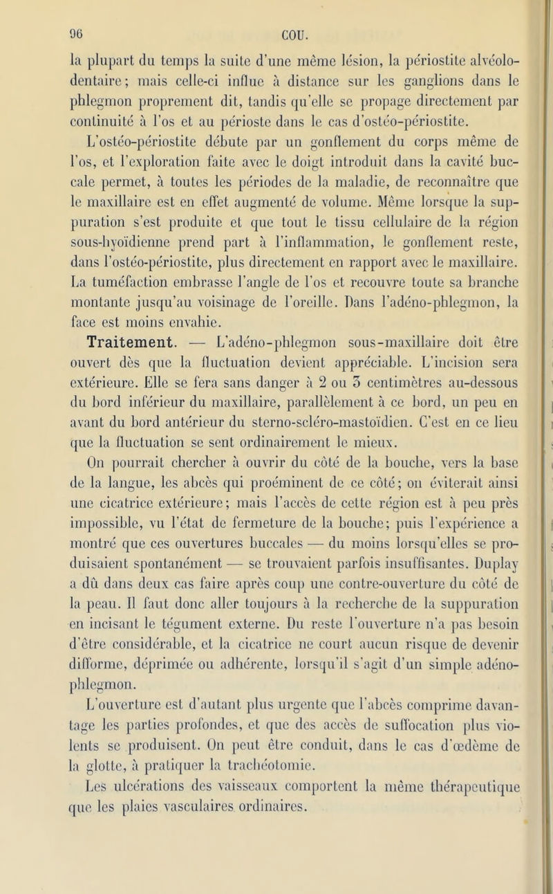 la plupart du temps la suite d’une memo lesion, la periostite alveolo- dentaire; mais celle-ci influe a distance sur les ganglions dans le phlegmon proprement dit, tandis qu’elle se propage directement par continuity a 1’os ct au perioste dans le cas d’osteo-periostite. L’osteo-periostite debute par un gonflement du corps meme de l’os, et l’exploration faite avcc le doigt introduit dans la cavite buc- cale permet, a toutes les periodes de la maladie, de reconnaitre que le maxillaire est en diet augmente de volume. Meme lorsque la sup- puration s’est produite et que tout le tissu cellulairc de la region sous-hyoidienne prend part a l’inflammation, le gonflement reste, dans Tosteo-periostite, plus directement en rapport avec le maxillaire. La tumefaction embrasse Tangle de Tos et recouvre toute sa branche montante jusqu’au voisinage de Toreille. Dans Tadeno-phlegmon, la face est moins envahie. Traitement. — L’adeno-phlegmon sous-maxillaire doit etre ouvert des que la fluctuation devient appreciable. L'incision sera exterieure. Elle se fera sans danger a 2 ou 3 centimetres au-dessous du bord inferieur du maxillaire, parallelement a ce bord, un peu en avant du bord anterieur du stcrno-sclero-mastoidien. C’est en ce lieu que la fluctuation se sent ordinairement le mieux. On pourrait chercber a ouvrir du cote de la bouche, vers la base de la langue, les abces qui preeminent de ce cote; on eviterait ainsi une cicatrice exterieure; mais l’acccs de cette region est a peu pres impossible, vu Tetat de fermeture de la bouche; puis Texperience a montre que ces ouvcrturcs buccales — du moins lorsqu’elles se pro- duisaient spontanement — se trouvaient parfois insuffisantes. Duplay a du dans deux cas faire apres coup une contre-ouverture du cote de la peau. II faut done aller toujours a la recherche de la suppuration en incisant le tegument externe. Du reste Touverturc n’a pas besoin d’etre considerable, ct la cicatrice ne court aucun risque de devenir diflormc, deprimee ou adherente, lorsqu'il s’agit d’un simple adeno- phlegmon. L’ouverture est d’autant plus urgentc que Tabces comprime davan- tage les parties profondes, et que des acces de suffocation plus vio- lents se produisent. On peut etre conduit, dans le cas d’cedeme de la glotte, a pratiquer la tracbeotomie. Les ulcerations des vaisseaux comportent la meme tberapeutique que les plaics vasculaires ordinaires.