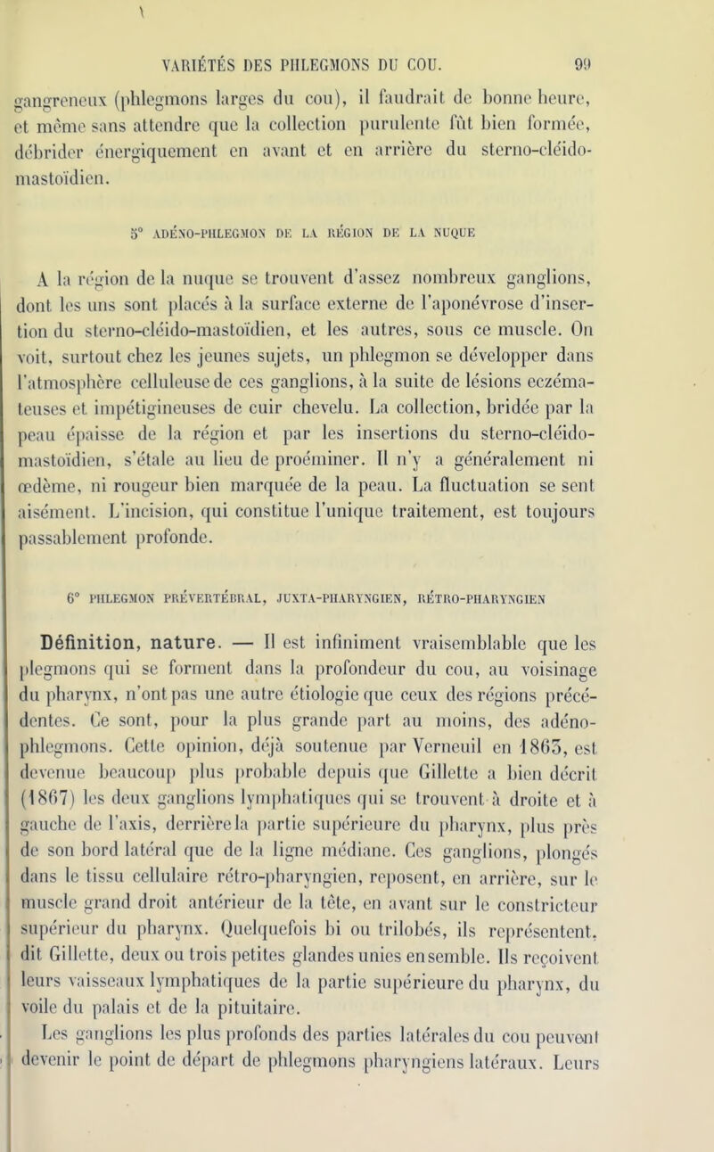 gangreneux (phlegmons larges du cou), il faudrait de bonne heure, et meme sans attendre que la collection purulente hit bicn formee, debrider energiquement cn avant et en arriere dn sterno-cleido- mastoidien. 5° ADEN'O-PHLEGMON DE LA REGION DE LA NUQUE A la region de la nuque se trouvent d’assez nombreux ganglions, dont, les uns sont places a la surface externe de l’aponevrose d’inser- tion du sterno-cleido-mastoi'dien, et les autres, sous ce muscle. On voit, surtout chez les jeunes sujets, un phlegmon se developper dans l’atmospbere celluleusede ces ganglions, a la suite de lesions eczema- teuses et impetigineuses de cuir chevelu. La collection, bridee par la peau epaisse de la region et par les insertions du sterno-cleido- mastoidien, s’etale au lieu de proeminer. II n’y a generalement ni oedeme, ni rougeur bien marquee de la peau. La fluctuation se sent aisement. L’incision, qui constitue l’unique traitement, est toujours passablement profonde. 6° PHLEGMON PREVERTEBRAL, JCXTA-PIIARYNGIEN, RETRO-PHARVNG1EN Definition, nature. — 11 est infiniment vraisemblable que les plegmons qui se forment dans la profondeur du cou, au voisinage du pharynx, n’ontpas une autre etiologieque ceux des regions prece- dentes. Ce sont, pour la plus grande part au moins, des adeno- phlegmons. Cette opinion, deja soutenue par Verneuil en 1865, est devenue bcaucoup plus probable dcpuis que Gillette a bien decrit (1867) les deux ganglions lymphatiques qui sc trouvent a droite et a gauche de 1’axis, derrierela partie superieure du pharynx, plus pres de son bord lateral que de la lignc mediane. Ces ganglions, jilonge's dans le tissu cellulaire retro-pharyngien, reposent, cn arriere, sur le muscle grand droit anterieur de la tete, en avant sur le conslricteur superieur du pharynx. Ouelquefois hi ou trilobes, ils representent. dit Gillette, deux ou trois petites glandes unies ensemble. Us recoivent leurs vaisseaux lymphatiques de la partie superieure du pharynx, du voile du palais et de la pitnitaire. Les ganglions les plus profonds des parties lateralesdu cou pcuvonl devenir le point de depart de phlegmons pharyngiens lateraux. Leurs