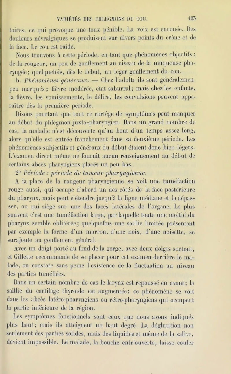 toires, cc qui provoquc lino toux penible. La voix est enrouee. Dos douleurs nevralgiques sc produisent sur divers points du crane et de la face. Le cou est raide. Nous trouvons a cette periode, en tant que phenomenes objectiis : de la rougeur, un pen de gonflement au niveau dc la muqueuse pha- ryngee; quelquefois, dcs le debut, un leger gonflement du cou. b. Phenomenes generanx. — Chez l’adulte ils sont generalemen peu marques; fievre moderce, etat saburral; mais chez les enfants, la fievre, les voiuissements, le delire, les convulsions peuvent appa- raitre dcs la premiere periode. Disons pourtant que tout ce cortege de symptomes peut manquer au debut du phlegmon juxta-pharyngien. Dans un grand nombre de cas, la maladie n’est decouverte qu’au bout d’un temps assez long, alors qu’clle est entree franchement dans sa deuxieme periode. Les phenomenes subjectifs et generanx du debut etaient done bien legers. L'cxamen direct meme ne fournit aucun renseignement au debut de certains abces pharyngiens [daces un peu has. 2e Periode : periode de tumeur pharyngienne. A la place de la rougeur pharyngienne se voit une tumefaction rouge aussi, qui occupe d’abord un des cotes de la face posterieure du pharynx, mais peut s’etendre jusqu’a la ligne mediane et la depas- scr, ou qui siege sur une des faces lateralcs de Lorgane. Le plus souvent e’est une tumefaction large, parlaquelle toute une moitie du pharynx semble obliteree; quelquefois une saillie limitee presentant par exemple la forme d’un marron, d une noix, d’une noisette, se surajoute au gonflement general. Avec un doigt porte au fond de la gorge, avec deux doigts surlout, et Gillette recommande de se placer [tour cet examcn derriere le ma- lade, on constate sans peine 1’existence do la fluctuation au niveau des parties tumefiees. Dans un certain nombre de cas le larynx est repousse en avant; la saillie du cartilage thyroide est augmentee; cc phenomene se voit dans les abces latero-pharyngiens ou retro-nharyngiens qui occupcnt la partie inferieure de la region. Les symptomes fonctionnels sont ceux que nous avons indiques [this haut; mais ils atteignent un haul degre. La deglutition non seulement des parties solides, mais des liquidcset meme de la salive, devient impossible. Le malade, la bouclie entr’ouvcrte, laisse cooler