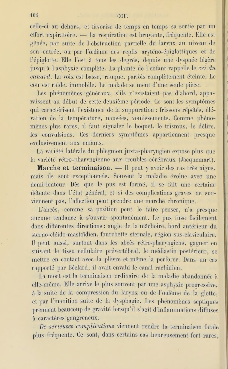 celle-ci au dehors, et favorise de temps en temps sa sortie par un effort expiratoire. — La respiration cst bruyante, frequente. Elle est go nee, par suite de l’obstruction partielle du larynx an niveau de son entree, ou par 1’oedeme des replis aryteno-epiglottiques et de l’epiglotte. Elle Test a tons les degres, depuis une dyspnee legere jusqu’a l’asphyxie complete. La plaintc de Eenfant rappelle le cri du canard. La voix est basse, rauque, parfois completement eteinte. Le cou cst raidc, immobile. Le maladc se merit d’une seule piece. Les phenomenes generaux, s’ils n’existaient pas d’abord, appa- raissent au debut de cettc deuxieme periode. Ce sont, les symptomes qui caracterisent l’existence de la suppuration : frissons repete's, ele- vation de la temperature, nausees, vomissements. Comme pheno- menes plus rares, il faut signaler le hoquet, le trismus, le dclire. les convulsions. Ces derniers symptomes appartiennent presque exclusivement aux enfants. La vaiiete laterale du phlegmon juxta-pharyngicn expose plus que la variete retro-pharyngienne aux troubles cerebraux (Jacquemart). Marche et terminaison. — II peut y avoir des cas tres aigus, mais ils sont exceptionnels. Souvent la maladie evolue avec une demi-lenteur. I)es que le pus est forme, il se fait une certaine detente dans l'etat general, et si des complications graves ne sur- viennent pas, l'affection peut prendre une marche ehronique. L’abces, comme sa position peut le faire penser, n’a presque aucunc tendance a s’ouvrir spontanement. Le pus fuse facilement dans differentes directions: angle de la machoire, bord anterieur du sterno-cleido-mastoidien, fourchette sternale, region sus-claviculaire. 11 peut aussi, surtout dans les abces retro-pharyngiens, gagner en suivant le tissu cellulaire prevertebral, le mediastin posterieur, sc mettre en contact avec la plevre et memo la pcrforcr. Dans un cas rapporte }>ar Declard, il avail envahi le canal rachidien. La mort est la terminaison ordinaire do la maladie abandonnee a elle-memc. Elle arrive le [tins souvent par une asphyxie progressive, a la suite de la compression du larynx ou de Lcedeme de la glotte, et par l’inanition suite de la dysphagie. Les phenomenes septiques prennent beaucoup de gravite lorsqu’il s’agit d’inflammations dilfuses a caracteres gangreneux. De serieuses complications viennent rendre la terminaison fatale plus frequente. Cc sont, dans certains cas heureusement fort rares,