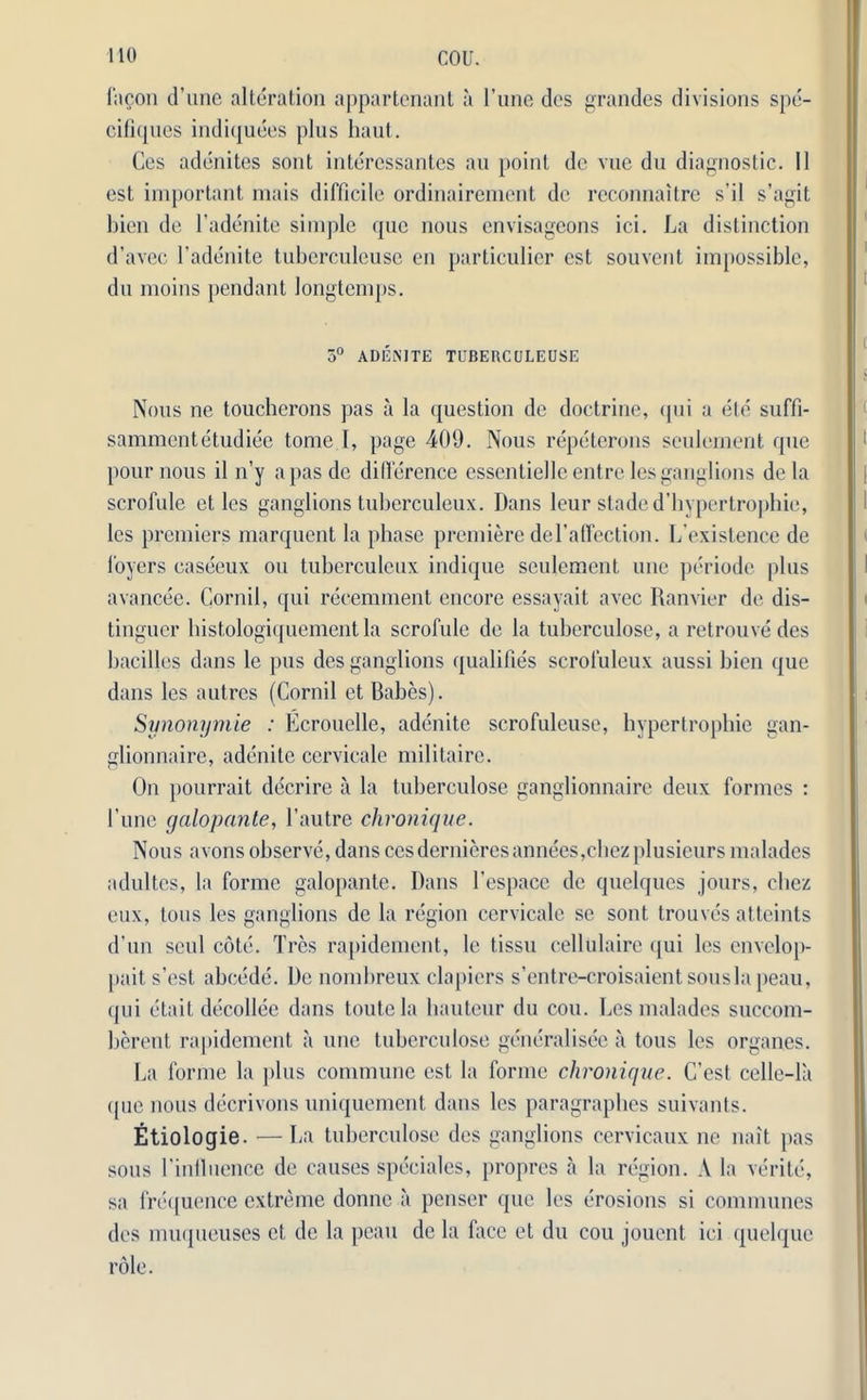 fa Son d’une alteration appartenant a l’une dcs grandes divisions spe- cifiques indiquees plus haul. Ces adenites sont interessantes au point do vue du diagnostic. 11 est important mais difficile ordinairement de reconnaitre s’il s’agit bien de l’adenite simple que nous envisageons ici. La distinction d’avec l’adenite tuberculeuse en particulier est souvent impossible, du moins pendant longtemps. 5° ADENITE TUBERCULEUSE Nous ne toucherons pas a la question de doctrine, qui a etc suffi- sammentetudiee tome I, page 409. Nous repeterons seulement que pour nous il n’y a pas de difference essentielle entre les ganglions de la scrofule et les ganglions tuberculeux. Dans leur staded’hyperlrophie, les premiers marquent la phase premiere del’affection. Lexistence de foyers easceux on tuberculeux indique seulement une periode plus avancee. Cornil, qui reeemment encore essayait avec Ranvier de dis- tinguer histologiquementla scrofule de la tuhcrculose, a retrouvedes hacilles dans le pus des ganglions qualifies scroluleux aussi bien que dans les autres (Cornil et Babes). Synonymie : Ecrouelle, adenite scrofuleuse, hypertrophie gan- glionnaire, adenite cervicale militaire. On pourrait decrire ii la tuberculose ganglionnaire deux formes : I’une galop ante, l’autre chronique. Nous avons observe, dans cesdernieresannees,chezplusieurs malades adultes, la forme galopante. Dans l’espace de quelques jours, chez eux, tons les ganglions de la region cervicale sc sont trouves atteints d’un seul cote. Tres rapidement, le tissu cellulaire qui les envelop- pait s’est abcede. De nombreux clapiers s’entre-croisaient.sousla peau, qui etait decollee dans toutela hauteur du cou. Les malades succom- herent rapidement a une tuberculose generalisee a tous les organes. La forme la plus commune est la forme chronique. C’est celle-la que nous decrivons uniquement dans les paragraphes suivants. Etiologie. — La tuberculose des ganglions cervicaux ne nait pas sous rintluence de causes speciales, propres a la region. A la verite, sa frequence extreme donne a penser que les erosions si communes des muqueuses et de la peau de la face et du cou jouent ici quelque role.