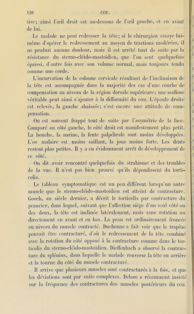 live; ainsi I’oeil droit est au-dessous de l’oeil gauche, el cn avant de lui. Le malade nc pent redresser la tete; si le chirurgien cssaye bu- rn erne d’operer le redressement au moyen de tractions moderees, il ne produit aucune douleur, mais il est arrete tout de suite par la resistance du sterno-cleido-mastoidieu, quo l’on sent quelquefois epaissi, d’autre fois avec son volume normal, mais toujours tendu comme one corde. L’incurvation de la colonne cervicale resultant dc l’inclinaison do la tete est accompagnee dans la majorite des eas d une courbe de compensation au niveau de la region dorsale superieure; unc scoliose veritable pent ainsi s’ajouter a la difformite du cou. L’epaule droite est relevee, la gauche abaissee; c’est encore unc attitude de com- pensation. On est souvent frappe tout de suite par l’asymetrie de la lace. Compare au cote gauche, le cote droit est manifestcmcnt plus petit. La bouclie, la narine, la fente palpebrale sont moins developpees. L’os malaire est moins saillant, la jouc moins forte. Les dents restent plus petites. 11 y a eu evidemment arret de devcloppement de ce cote. On dit avoir rencontre quelquefois du strabisme et des troubles de la vue. 11 n’est pas bien prouve qu’ils dependissent du torti- colis. Le tableau symptomatique est un peu different lorsqu’un autre muscle quc le sterno-cleido-mastoidien est atteint dc contracture. Gooch, au siecle dernier, a decrit le torticolis par contracture du peaucier, dans lequel, suivant que l’affection siege d un seul cote ou des deux, la tete est inclinec lateralement, mais sans rotation ou dircctement en avant et cn has. La peau est ordinairement froncee au niveau du muscle contracts. Duchenne a fait voir que le trapeze pouvait etre contracture, d’oii le redressement de la tete combine avec la rotation du cote oppose a la contracture comme dans le tor- ticolis du sterno-cleido-mastoidien. Dieffenbach a observe la contrac- ture du splenius, dans laquelle le malade renverse la tele en arriere et la tourne du cote du muscle contracture. 11 arrive ([lie plusicurs muscles sont contractures a la fois, et quo les deviations sont par suite complexes. Delore a recemmcnt insiste sur la frequence des contractures des muscles posterieurs du cou.