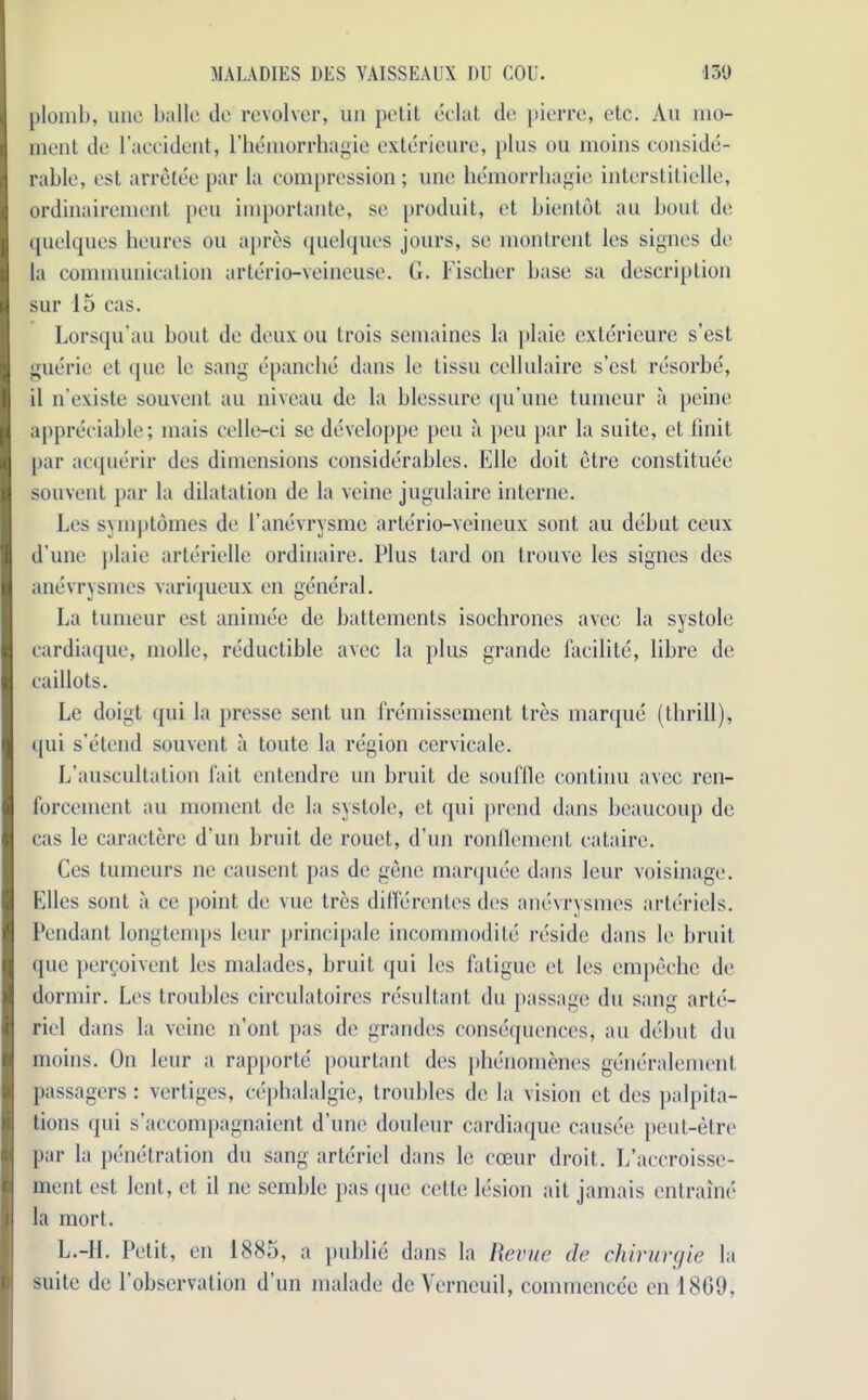 plomb, uno ballc do revolver, un petit eclat do pierre, etc. An mo- ment do l’accident, l’hemorrhagie exterieurc, plus ou moins conside- rable, ost arrelee par la compression; uno hemorrhagic interstiticlle, ordinairement pen importante, so prodnit, et bientdt an bout do quelques heures ou apres quelques jours, so montrent los signes do la communication arterio-veinouse. G. Fischer base sa description sur 15 cas. Lorsqu’au bout do deux ou trois semaines la plaic exterieure s’est guerie ct que le sang epanche dans le tissu cellulaire s’est resorbe, il n’existe souvent an niveau do la blessure qu’une tumour ii peine appreciable; mais cello-ci so developpo pen a peu par la suite, et Unit par acquerir dos dimensions considerables. Elio doit etre constitute souvent par la dilatation do la veine jugulaire interne. Los symptomes do i’anevrysme arterio-veineux sont au debut coux d’une plaie arteriello ordinaire. Plus tard on trouve les signes des anevrysmes variqueux en general. La tumeur est animee do battements isochrones avec la systole cardiaque, molle, reducible avec la plus grande facilite, libro de caillots. Le doigt qui la presse sent un fremissement tres marque (thrill), qui s’etend souvent a toutc la region ccrvicale. L'auscultation fait entendre un bruit do souffle continu avec ren- forcement au moment dc la systole, ct qui prend dans bcaucoup de cas le caractere d’un bruit de rouet, d’un ronflement cataire. Cos tumeurs no causent pas do gene marquee dans lour voisinage. Elies sont a ce point dc vue tres diflerentes des anevrysmes artcriels. Pendant longtemps lour principale incommodito reside dans lc bruit quo perQoivent les malades, bruit qui los fatigue et les empeche de dormir. Les troubles circulatoires resultant du passage du sang arte- riel dans la veine n’ont pas do grandes consequences, au debut du moins. On leur a rapporte pourtant des phenomenes generalement passagers: vertiges, cephalalgie, troubles dc la vision et des palpita- tions qui s’accompagnaient d’une douleur cardiaque causee peut-etre par la penetration du sang artericl dans lc eceur droit. L’accroisse- ment ost lent, et il no semble pas que cctte lesion ait jamais entraine la mort. L.-II. Petit, en 1885, a publie dans la Revue de chirurgie la suite do l’observation d’un malade dc Verncuil, commencec en 1809,