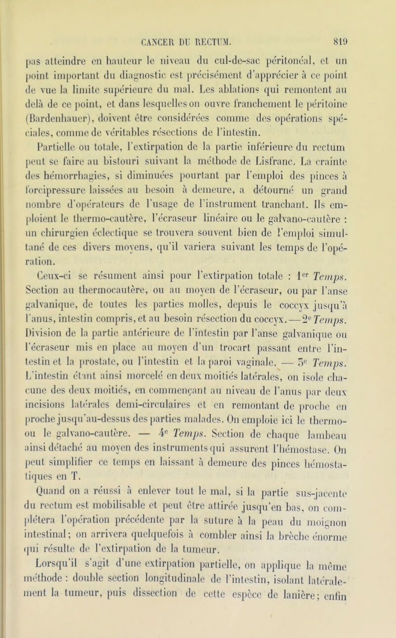 pas atteindre on hauteur le niveau du cul-de-sac peritoneal, et un point important du diagnostic est precisement d’apprecier a ce point, de vue la liniite superieurc du mal. Les ablations qui remontent au dela de ce point, et dans lesquclleson ouvre franchcment le peritoine (Bardenhauer), doivent etre considerees comme des operations spe- ciales, comme de veritables resections de l’intestin. Partielle ou totale, l’extirpation dc la partie inferieure du rectum pout se faire au bistouri suivant la methode de Lisfranc. La crainte des hemorrhagies, si diminuees pourtant par lemploi des pinces a I'orcipressure laissees au besoin a demeure, a detourne un grand nombre d’ope'rateurs de l’usage de l’instrument tranchant. Ils em- ploient le thermo-cautere, l’ecraseur lineaire ou le galvano-cautere : un chirurgien eclectique se trouvera souvent bien de Lemploi simul- tane de ces divers moyens, qu’il variera suivant les temps de l’ope- ration. Ceux-ci se resument ainsi pour l’extirpation totale : lcr Temps. Section au thermocautere, ou au moyen de l’ecraseur, ou par l’ansc galvanique, de toutes les parties molles, depuis le coccyx jusqu’a lanus, intestin compris,et au besoin resection du coccyx.—2e Temps. Division de la partie anterieure de l’intestin par l’anse galvanique ou l’ecraseur mis en place au moyen d’un trocart passant entre l’in- testin et la prostate, ou l’intestin et la paroi vaginalc. — 5e Temps. L’intestin etant ainsi morcele en deux moities laterales, on isole cha- cune des deux moities, en eommencant au niveau de l’anus par deux incisions laterales demi-circulaires et en remontant de prochc en proche jusqu’au-dessus des parties malades. On emploie iei le thcrmo- ou le galvano-cautere. — ¥ Temps. Section dc chaque lambeau ainsi detache au moyen des instruments qui assurcnt 1’hemostase. On peut simplifier ce temps en laissant a demeure des pinces hemosta- liques en T. Ouand on a reussi a cnlevcr tout le mal, si la partie sus-jacente du rectum est mobilisable et peut etre attiree jusqu’en bas, on com- ple'tera l’operation precedente par la suture a la peau du moignon intestinal; on arrivera quclquefois a combler ainsi la breche enorme qui rcsullc dc l’extirpation de la tumour. Lorsqu’il s’agit dune extirpation partielle, on applique la memo methode: double section longitudinale de l’intcstin, isolant laterale- ment la tumeur, puis dissection de cette espcce de laniere; enfm