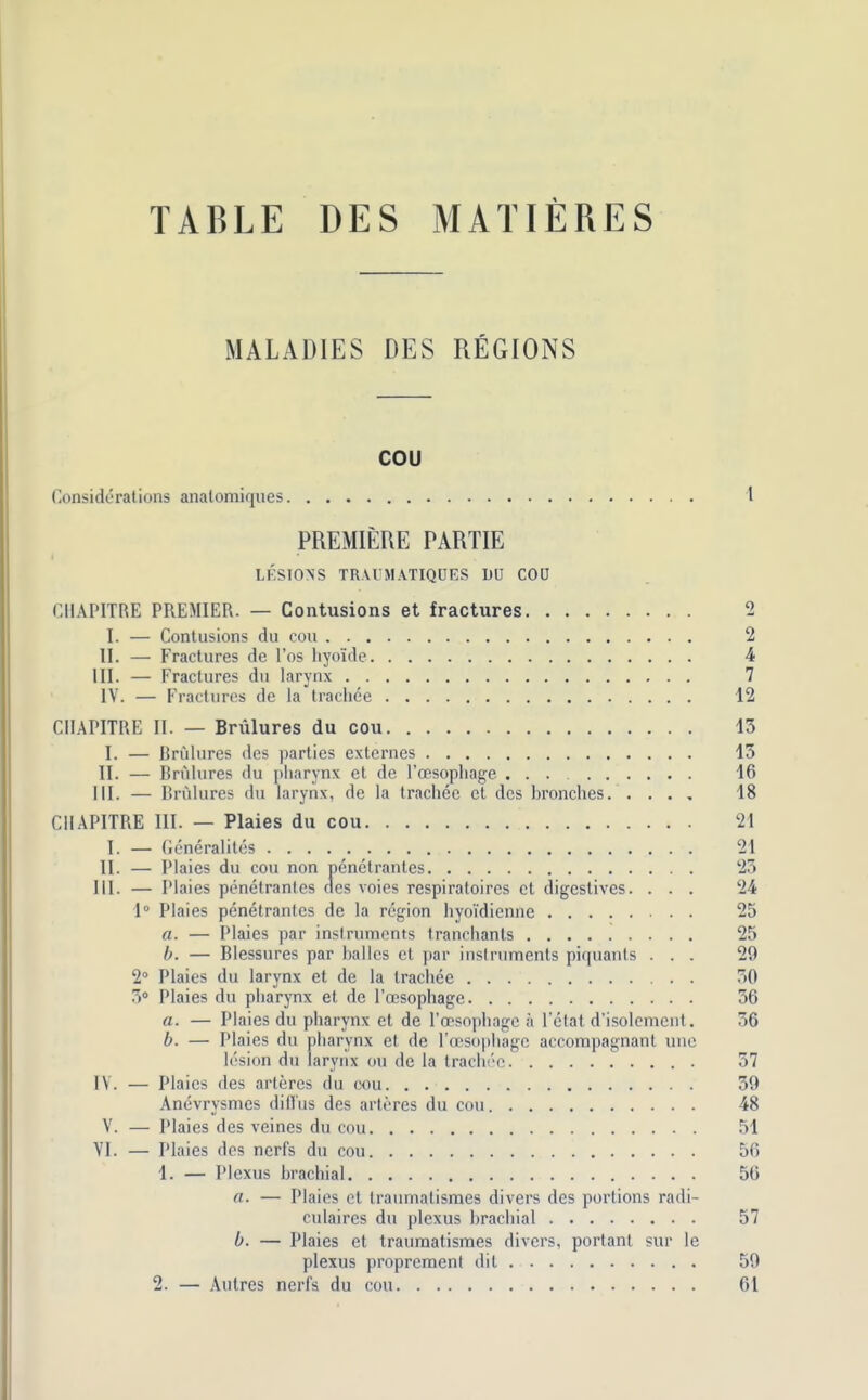 TABLE DES MATIERES MALADIES DES REGIONS cou Considerations analomiques I PREMIERE PARTIE LESIONS TRAUMATIQOES DU COU CHAPITRE PREMIER. — Contusions et fractures 2 I. — Contusions du cou 2 II. — Fractures de l’os hyoide 4 III. — Fractures du larynx 7 IV. — Fractures de la trachee 12 CHAPITRE II. — Brulures du cou 15 I. — Brulures des parties externes 15 II. — Brulures du pharynx et de l’cesophage 16 III. — Brulures du larynx, de la trachee et des branches 18 CHAPITRE III. — Plaies du cou 21 I. — Gcneralites 21 II. — Plaies du cou non penetrantes 25 III. — Plaies penetrantes des voies respiratoires et digestives. ... 24 1° Plaies penetrantes de la region hyoidienne 25 a. — Plaies par instruments tranchants 25 b. — Blessures par Italics et par instruments piquants ... 29 2° Plaies du larynx et de la trachee 50 5° Plaies du pharynx et de l’oesophage 56 a. — Plaies du pharynx et de l’oesophagc a l’etat d’isolement. 56 b. — Plaies du pharynx et de l’oesophage accompagnant une lesion du larynx ou de la trachee 57 IV. — Plaies des arleres du oou 59 Anevrysmes dill'us des arteres du cou 48 V. — Plaies des veines du cou 51 VI. — Plaies des nerfs du cou 56 1. — Plexus brachial 56 a. — Plaies et traumatismes divers des portions radi- culaires du plexus brachial 57 b. — Plaies et traumatismes divers, portant sur le plexus proprement dil 59 2. — Autres nerfs du cou 61