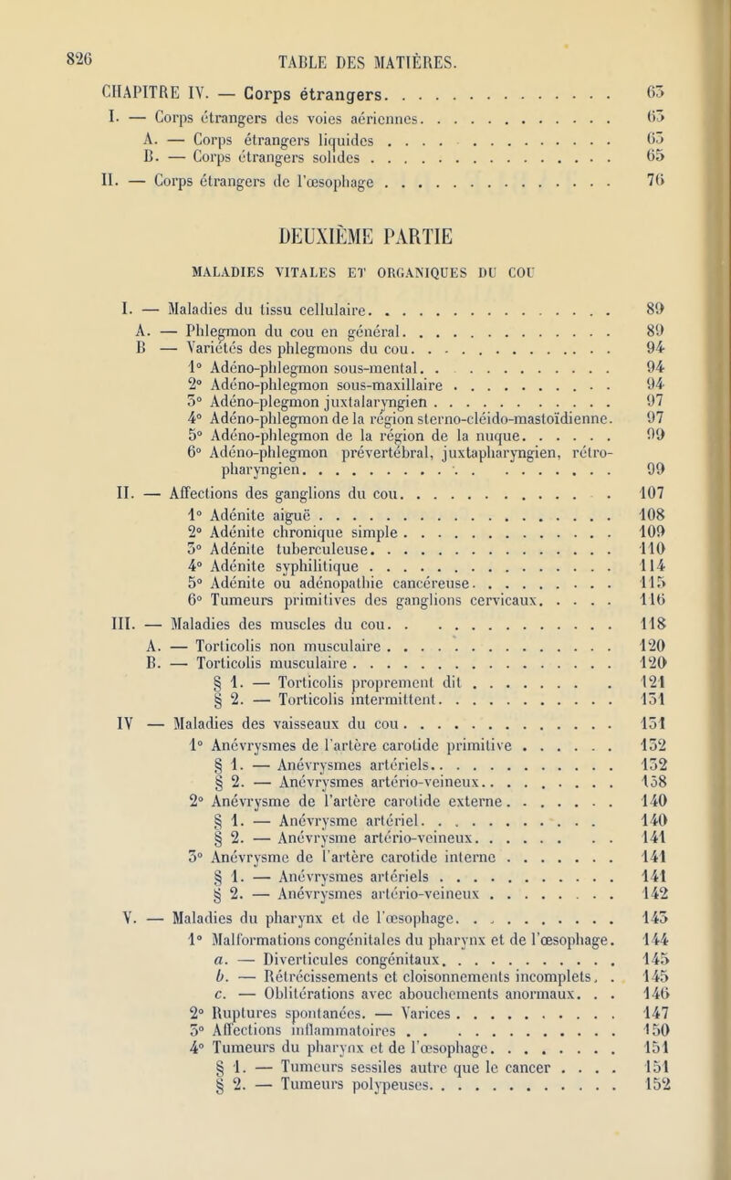 CIIAPITRE IV. — Corps etrangers 63 I- — Corps otrangers des voies aericnnes 63 A. — Corps etrangers liquides 63 B. — Corps etrangers solidcs 65 II. — Corps etrangers de l’cesopliage 76 DEUXIEME PARTIE MALADIES VITALES ET ORGANIQUES DU COU I. —• Maladies du tissu cellulaire 80 A. — Phlegmon du cou en general 80 B — Varietes des phlegmons du cou 94 1° Adeno-phlegmon sous-mental 94 2° Adeno-phlegmon sous-maxillaire . 94 3° Adeno-plegmon juxtalaryngien 97 4° Adeno-phlegmon de la region slerno-cleido-maslo'idienne. 97 5° Adeno-phlegmon de la region de la nuque 90 6° Adeno-phlegmon prevertebral, juxtapharyngien, retro- pharyngien ■ 90 II. — Affections des ganglions du cou 107 1° Adenite aigue 108 2° Adenite chronique simple 100 3° Adenite tulierculeuse 110 4° Adenite syphilitique 114 5° Adenite ou adenopathie cancereuse 115 6° Tumeurs primitives des ganglions cervicaux 116 III. — Maladies des muscles du cou 118 A. — Torlicolis non musculaire 120 B. — Torticolis musculaire 120 § 1. — Torticolis proprement dit 121 § 2. — Torticolis intermittent 131 IV — Maladies des vaisseaux du cou 131 1° Anevrysmes de l’artere carolide primitive 132 § 1. — Anevrysmes arteriels 132 § 2. — Anevrysmes arterio-veineux 158 2° Anevrysme de l’artere carolide externe. 140 § 1. — Anevrysme arleriel. . 140 § 2. — Anevrysme arterio-veineux 141 3° Anevrysme de Eartere carolide interne 141 § 1. — Anevrysmes arteriels 141 § 2. — Anevrysmes arterio-veineux 142 V. — Maladies du pharynx et de 1’cBsophage. . 143 1° Malformations congenitales du pharynx et de l oesophage. 144 a. — Diverticules congenitaux 145 b. — Relrecissements et cloisonnements incomplets, . 145 c. — Obliterations avec abouchements anormaux. . . 146 2° Ruptures spontanecs. — Varices 147 3° Affections mtlammatoires 150 4° Tumeurs du pharynx et de l’oesophagc 151 § 1. — Tumeurs sessiles autre que lc cancer .... 151 § 2. — Tumeurs polypeuscs 152