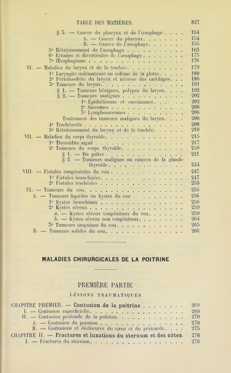 §5. — Cancer du pharynx et de l’cesophage .... '154 A. — Cancer du pharynx 154 li. — Cancer de lcesophage 155 5° Retrecissement de l’oesophage 165 6° Ectasies et diverticulcs de l’oesopliage 175 7° (Esopliagisme 176 VI. — Maladies du larynx et de la tracliee 179 1° Laryngite cedemateuse ou oedfemc de la glotle 180 2° Pcriehondritc du larynx et necrose des cartilages. . . 186 5° Tumours du larynx 191 § 1. — Tumours benignes, polypes du larynx. . . . 192 § 2. — Tumours malignes ” 202 1° Epitheliomas ot carcinomes 202 2° Sarcomos . 206 5° Lymphosarcomes 206 Traitement des tumours malignes du larynx. . . . 206 4“ Tracheocele . 208 5° Retrecissement du larynx et do la trachee 210 VII. — Maladies du corps thyroide 215 1° Thyroiditc aigue 217 2° Tumours du corps thyroide 220 § 1. —• Du goitre 221 | 2 — Tumeurs malignes ou cancers de la glande thyroide 244 VIII. — Fistules congdmtales du cou 247 1° Fistules branchiales 247 2° Fistules trachealcs 255 IX. — Tumeurs du cou 255 A. — Tumeurs liquides ou kystes du cou 256 1° Kystes branchiaux 256 2° Kvstes sereux 259 a. — Kystes sereux congenitaux du cou 259 b. — Kystes sereux non congenitaux 264 5° Tumeurs sanguines du cou 265 B. — Tumeurs solidcs du cou 266 MALADIES CHIRURGICALES DE LA POITRINE PREMIERE PARTIE LESIONS TRAliMATIQUES CHAPITRE PREMIER. — Contusion de la poitrine 269 I. — Contusion superfieielle 269 II. — Contusion profonde de la poitrine 270 A. — Contusion du poumon 270 B. — Contusions et dechirurcs du coeur ct du pericarde. . . . 275 CHAPITRE II. — Fractures et luxations du sternum et des cotes. 276 I. — Fractures du sternum 276