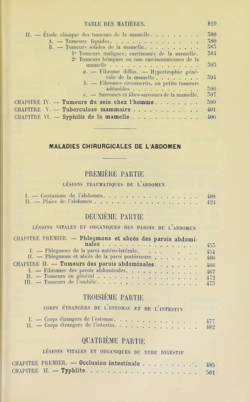 II. — Elude cliniquc des tumeurs de la mamello. 380 A. — Tumeurs liquides 380 B. — Tumeurs solules de la mamclle 383 1° Tumeurs malignes; earcinomes de la mamello. 384 2° Tumeurs benignes ou non carcinomateuses de la mamelle 593 a. — Fibrome diffus. — Hypertrophic gene- rate de. la mamelle 394 b. — Fibromes circonscrits, ou petite tumeurs adenoi'des 596 c. — Sarcomes et fibro-sarcomcs de la mamelle. 397 CHAPITRE IV. — Tumeurs du sein chez l'homme 599 CIIAPITRE V. — Tuberculose mammaire 401 CHAPITRE VI. — Syphilis de la mamelle 406 MALADIES CHIRURGICALES DE L’ABDOMEN PREMIERE PARTIE LESIONS TRAUMATIQUES DE LABDOMEN I. — Contusions de l’abdomen 408 II. — Plains de l’abdomcn 424 DEUXIEME PARTIE LESIONS VITALES ET ORGANIQUES DES PAUOIS DE l’aBDOMEN CHAPITRE PREMIER. — Phlegmons et abces des parois abdomi- nales 455 I. — Phlegmons de la paroi antero-laterale. ... . . . 454 II. — Phlegmons et abces de la paroi poslerieure 406 CHAPITRE II. — Tumeurs des parois abdominales 466 I. — Fibromes des parois abdominales 467 II. — Tumeurs en general 472 III. — Tumeurs de l’ombilic 475 TROISIEME PARTIE CORDS ETRANGERS DE 1,’eSTOMAC ET DE l’iNTESTIN I. — Corps etrangers de l’estomac 477 II. — Corps etrangers de l'intestin ' 432 QUATRIEME PARTIE LESIONS VITALES ET ORGANIQUES DU TUBE DIGESTIF CHAPITRE PREMIER. — Occlusion intestinale •. 435 CIIAPITRE II. — Typhlite 501