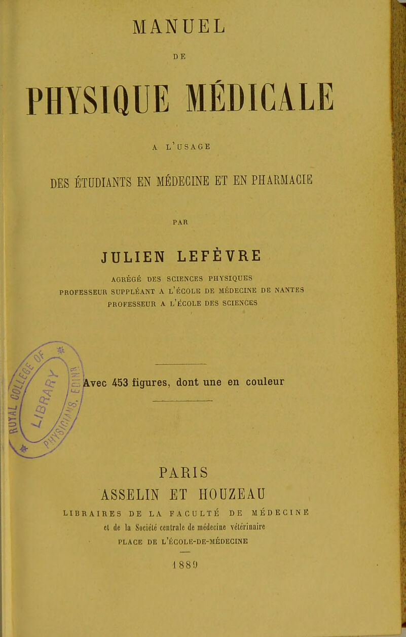 PHYSIQUE MÉDICALE A l'usage DES ÉTUDIANTS EN MÉDECINE ET EN PHARMACIE PAR JULIEN LEFÈVRE AGRÉGli DES SCIENCES PHYSIQUES PROFESSEUR SUPPLÉANT A l'ÉCOLB DE MÉDECINE DE NANTES PROFESSEUR A l'ÉCOLE DES SCIENCES .vec 453 figures, dont une en couleur PARIS ASSELIN ET HOUZEAU LIBRAIRES DE LA FACULTÉ DE MÉDECINE el de la Sociclé centrale de médecine vclérinaire PLACE DE l'ÉCOLE-DE-MÉDECINE 1880