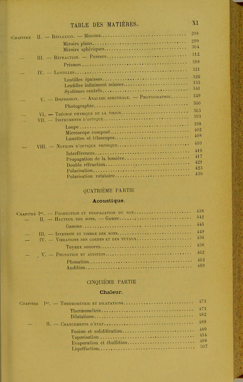 4;h\pitre II. — Réflexion. — MiRoms - Miroirs plans Miroirs sphéiiques _ ni. — Réfraction. — Prismes.. „ . 3)8 Prismes — IV. — Lf.ntim-es Lentilles épaisses - Lentilles infiniment minces ^•^^ Systèmes centrés * _ V. - Dispersion. - Analyse spectrale. — Photographie 349 Photograpliie ^^^ _ VL. — Théorie physique de la vision VII — Instruments d'optique 398 l^oupe , 402 Microscope composé Lunettes et télescopes 410 _ Yii[. _ Notions d optique physique 410 Interférences Propagation de la lumière ^' Double réfraction Polai-isation Polarisation rotatoire * QUATRIÈME PARTIE Acoustiçpie. Chapitre I'. — Production et propagation du son '••'^ II. — Hauteur des sons. — Gamme Gamme IlL — Inte.nsité et timbre des sons IV. — Vibrations des cordes et des tuyaux ^'^^ Tuyaux sonores — V. — Phonation et AUDmoN Phonation ^^'^ Audition '^«^ CINQUIÈME PARTIE Chaleur. 'Chapitre \. — Thermométuie et dilatations '•^^ Tlicrmomélrie ^'''^ DllaUtions '^^^ — II. — Changements d'état Fusion et solidification Vaporisation '^^'^ Évaporation et ébullition y Liquéfaction ''^