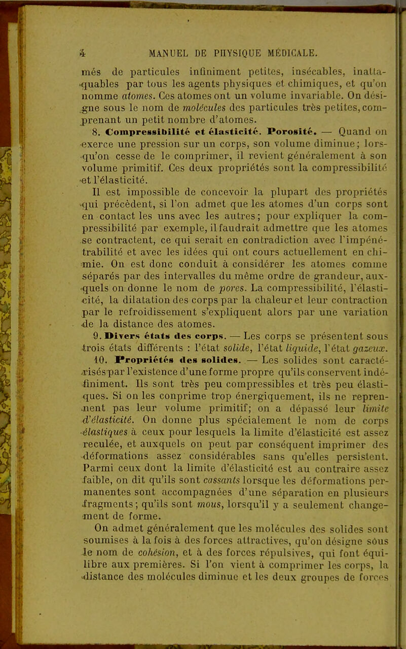 més do particules inQniment petites, insécables, inatlu- •quables par tous les agents physiques et chimiques, et qu'on nomme atomes. Ces atomes ont un volume invariable. On dési- gne sous le nom de molécules des particules très petites, com- j)renant un petit nombre d'atomes. 8. Compressibilité et élasticité. Porosité. — Quand oji •exerce une pression sur un corps, son volume diminue; lors- qu'on cesse de le comprimer, il revient généralement à son volume primitif. Ces deux propriétés sont la compressibilité •et l'élasticité. Il est impossible de concevoir la plupart des propriétés -qui précèdent, si Ton admet que les atomes d'un corps sont en contact les uns avec les autres; pour expliquer la com- pressibilité par exemple, il faudrait admettre que les atomes se contractent, ce qui serait en contradiction avec l'impéné- trabilité et avec les idées qui ont cours actuellement en chi- mie. On est donc conduit à considérer les atomes comme séparés par des intervalles du même ordre de grandeur, aux- -quels on donne le nom de pores. La compressibilité, l'élasti- cité, la dilatation des corps par la chaleur et leur contraction par le refroidissement s'expliquent alors par une variation •de la distance des atomes. 9. Divers étatM des corps. — Les corps se présentent sous ■trois états différents : l'état solide, l'état liquide, l'état gazeux. 10. Propriétés «les solides. — Les solides sont caracté- >riséspar l'existence d'une forme propre qu'ils conserA^ent indé- finiment. Ils sont très peu compressibles et très peu élasti- ques. Si on les conprime trop énergiquement, ils ne repren- aient pas leur volume primitif; on a dépassé leur limite d'élasticité. On donne plus spécialement le nom de corps ■élastiques à ceux pour lesquels la limite d'élasticité est assez reculée, et auxquels on peut par conséquent imprimer des -déformations assez considérables sans qu'elles persistent. Parmi ceux dont la limite d'élasticité est au contraire assez iaible, on dit qu'ils sont cassants lorsque les déformations per- manentes sont accompagnées d'une séparation en plusieurs iragments; qu'ils sont mous, lorsqu'il y a seulement change- •ment de forme. On admet généralement que les molécules des solides sont soumises à la fois à des forces attractives, qu'on désigne sôus le nom de cohésion, et à des forces répulsives, qui font équi- libre aux premières. Si l'on vient à comprimer les corps, la distance des molécules diminue et les deux groupes de forn's