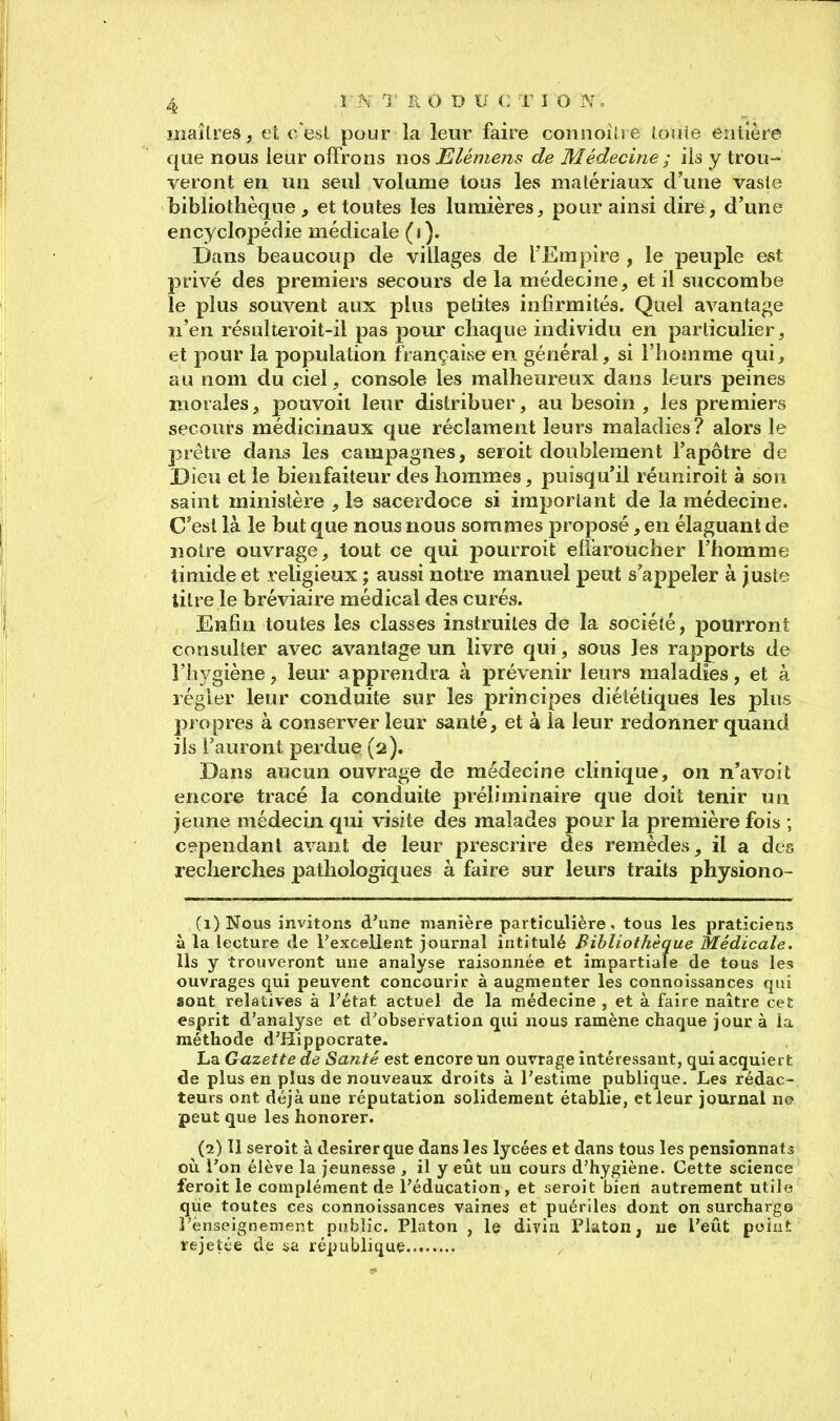 maîtres, el c/esl pour la leur faire connoilic louie entière que nous leur offrons nos Elémens de Médecine ; ils y trou- veront en un seul volume tous les matériaux d'une vaste bibliothèque, et toutes les lumières, pour ainsi dire, d'une encyclopédie médicale («). Dans beaucoup de villages de l'Empire , le peuple est privé des premiers secours de la médecine, et il succombe le plus souvent aux plus petites infirmités. Quel avantage n'en résulteroit-il pas pour chaque individu en particulier, et pour la population française en général, si l'homme qui, au nom du ciel, console les malheureux dans leurs peines morales, pouvoil leur distribuer, au besoin , les premiers secours médicinaux que réclament leurs maladies? alors le prêtre dans les campagnes, seroit doublement l'apôtre de Dieu et le bienfaiteur des hommes, puisqu'il réuniroit à son saint ministère , Is sacerdoce si important de la médecine. C'est là le but que nous nous sommes proposé, en élaguant de notre ouvrage, tout ce qui pourroit effaroucher l'homme timide et religieux ; aussi notre manuel peut s'appeler à juste titre le bréviaire médical des curés. Enfin toutes les classes instruites de la société, pourront consulter avec avantage un livre qui, sous les rapports de l'hygiène, leur apprendra à prévenir leurs maladies, et à régler leur conduite sur les principes diététiques les plus propres à conserver leur santé, et à la leur redonner quand ils l'auront perdue (2). Dans aucun ouvrage de médecine clinique, on n'avoit encore tracé la conduite préliminaire que doit tenir un jeune médecin qui visite des malades pour la première fois ; cependant avant de leur prescrire des remèdes, il a des recherches pathologiques à faire sur leurs traits physiono- (1) ]Srous invitons d'une manière particulière, tous les praticiens à la lecture de l'excelient journal intitulé Bibliothèque Médicale. Ils y trouveront une analyse raisonnée et impartiale de tous les ouvrages qui peuvent concourir à augmenter les connoissances qui sont relatives à l'état actuel de la médecine , et à faire naître cet esprit d'analyse et d'observation qui nous ramène chaque jour à îa méthode d'Hippocrate. La Gazette de Santé est encore un ouvrage intéressant, qui acquiert de plus en plus de nouveaux droits à l'estime publique. Les rédac- teurs ont déjà une réputation solidement établie, et leur journal n© peut que les honorer. (2) 11 seroit à désirer que dans les lycées et dans tous les pensionnats oii l'on élève la jeunesse , il y eût un cours d'hygiène. Cette science feroit le complément de l'éducation, et seroit bien autrement utile que toutes ces connoissances vaines et puériles dont on surcharge l'enseignement public. Platon , le divin Platon, ne l'eût poiiit tejetée de sa république