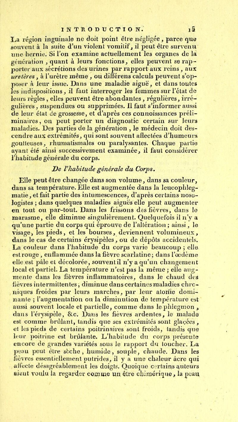 La région inguinale ne doit point être négligée, parce que souvent à la suite d'un violent vomitif ^ il peut être survenu line hernie. Si l'on examine actuellement les organes de la génération , quant à leurs fonctions^ elles peuvent se rap- porter aux sécrétions des urines par rapport aux reins , aux uretères f à l'urètre même , ou différens calculs pem^ent s'op- poser à leur issue. Dans une maladie aiguë, et dans toutes les indispositions^ il faut interroger les femmes sur l'état de ieius l'ègles, elles peuvent être abondantes, régulières, irré- guiières, suspendues ou supprimées. Il faut s^informer aussi de leur état de grossesse, et d'après ces connoissances préli- minaires , on peut porter un diagnostic certain sur leurs maladies. Des parties de la génération , le médecin doit des- cendre aux extrémités, qui sont souvent affectées d'humeurs, goutteuses, rhumatismales ou paralysantes. Chaque partie ayant été ainsi successivement examinée^ il faut considérer l'habitude générale du corps. De Vhahitude générale du, Corps, Elle peut être changée dans son volume, dans sa couleur, dans sa température. Elle est augmentée dans la leucophleg- matie, et fait partie des intumescences, d'après certains noso- logistes ; dans quelques maladies aiguës elle peut augmenter en tout ou par-tout. Dans les frissons des fièvres, dans le marasme, elle diminue singulièrement. Quelquefois il n'y a qu'une partie du corps qui éprouve de l'altération ; ainsi, le visage, les pieds, et les bourses, deviennent volumineux, dans le cas de certains érysipèles, ou de dépôts accidentels. La couleur dans l'habitude du corps varie beaucoup ; elle est rouge, enflammée dans la fièvre scarlatine; dans l'oedème elle est pâle et décolorée, souvent il n'y a qu'un changement local et partiel. La température n'est pas la même j elle aug- mente dans les fièvres inflammatoires, dans le chaud deâ lièvres intermittentes, diminue dans certaines maladies chrc- niques froides par leurs marches, par leur atoriie domi- nante ; l'augmentation ou la diminution de température est aussi souvent locale et partielle, comme dans le phlegmon ^ dans l'érysipèle, &c. Dans les fièvres ardentes, le malade est comme brûlant, tandis que ses extrémités sont glaçées , et les pieds de certains poitrinaires sont froids, tandis que leur poitrine est brûlante. L'habilude du corps présente encore de grandes variétés sous le rapport du toucher. La peau peut être sèche, humide, souple, chaude. Dans les fièvres essentiellement putrides, il y a une chaleur acre qui affecte désagréablement les doigts. Quoique c-rfains ctuteurs %mii voulu la regarder cQiXjme un être chimérique ^ la peau