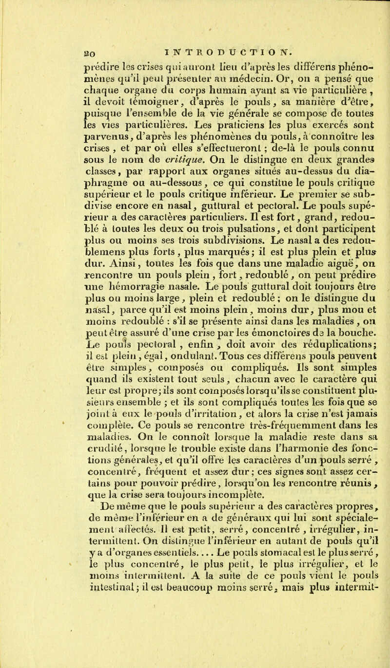 prédire les crises qui auronl lien d'après les dilFérens pliéno- nièiies qu'il peut présenter au médecin. Or, on a pensé que chaque organe du corps humain ayant sa vie particulière , il devoit témoigner, d'après le pouls, sa manière d^être, puisque l'ensemble de la vie générale se compose de toutes les vies particulières. Les praticiens les plus exercés sont parvenus, d'après les phénomènes du pouls, à connoître les crises , et par où elles s'effectueront ; de-là le pouls connu sous le nom de critique. On le distingue en deux grandes classes, par rapport aux organes situés au-dessus du dia- phragme ou au-dessous, ce qui constitue le pouls critique supérieur et le pouls critique inférieur. Le premier se sub- divise encore en nasal, guttural et pectoral. Le pouls supé- rieur a des caraclères particuliers. Il est fort, grand, redou- blé à toutes les deux ou trois pulsations, et dont participent plus ou moins ses trois subdivisions. Le nasal a des redou- blemens plus forts, plus marqués ; il est plus plein et plus? dur. Ainsi, toutes les fois que dans une maladie aiguë, on rencontre un pouls plein , fort, redoublé , on peut prédire une hémorragie nasale. Le pouls guttural doit toujours être plus ou moins large, plein et redoublé ; on le distingue du nasal, parce qu'il est moins plein, moins dur, plus mou et moins redoublé : s'il se présente ainsi dans les maladies , on peut être assuré d'une crise par les émoncloires ds la bouche. Le pouls pectoral , enfin , doit avoir des réduplications; il est plein, égal, ondulant. Tous ces différens pouls peuvent être simples, composés ou compliqués. Ils sont simples quand ils existent tout seuls, chacun avec le caractère qui leur est propre; ils sont composés lorsqu'ils se constituent plu- sieurs ensemble ; et ils sont compliqués toutes les fois que se joint à eux le pouls d'irritation, et alors la crise n'est jamais complète. Ce pouls se rencontre très-fréquemment dans les maladies. On le connoît lorsque la maladie reste dans sa crudité, lorsque le trouble existe dans l'harmonie des fonc- tions générales, et qu'il offre les caractères d'un pouls serré , concentré, fréquent et assez dur; ces signes sont assez cer- tains pour pouvoir prédire, lorsqu'on les rencontre réunis, que la crise sera toujours incomplète. De même que le pouls supérieur a des caractères propres, de même l'inférieur en a de généraux qui lui sont spéciale- ment affectés. 11 est petit, serré, concentré , irrégulier, in- termittent. On dislingue l'inférieur en autant de pouls qu'il y a d'organes essentiels.... Le pouls stomacal est le plus serré, le plus concentré, le plus petit, le plus irrégulier, et le moms intermittent. A la suite de ce pouls vient le pouls intestinal; il est beaucoup moins serrée mais plu» iutermit-