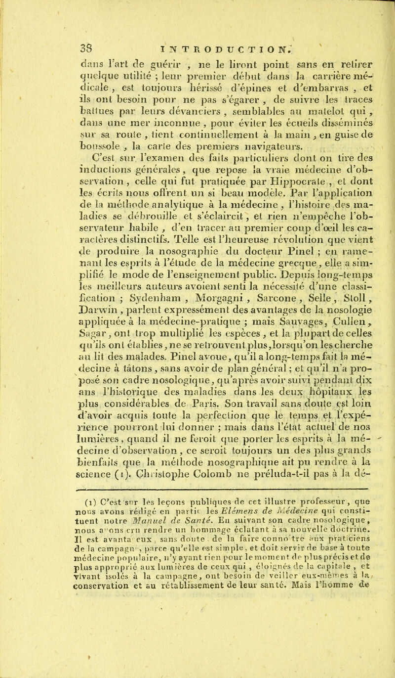 dans l'art de guérir , ne le liront point sans en retirer quelque utilité ; leor premier début dans la carrière mé- dicale , est toujours hérissé d'épines et d'embarras , et ils ont besoin pour ne pas s'égarer , de suivre les traces liatiues par leurs dévanciers , semblables au matelot qui , dans une mer inconnue , pour éviter les écueils disséminés sur sa route , tient continuellement à la main en guise de boussole j la carie des premiers navigateurs. C'est sur l'examen des faits particuliers dont on tire des inductions générales, que repose îa vraie médecine d'ob- servation , celle qui fut pratiquée par Hippocraie , et dont les écrits nous ofîrent un si beau modèle. Par l'application de la métliode analytique à la médecine , l'histoire des ma- ladies se débrouille et s'éclaircit, et rien n'empêche l'ob- servateur habile , d'en tracer au premier coup d'oeil les ca- racières distinctifs. Telle est l'heureuse révolution que vient de produire la nosographie du docteur Pinel ; en rame- nant les esprits à l'étude de la médecine grecque, elle a sim- plifié le mode de l'enseignement public. Depuis long-temps les meilleurs auteurs avoient senti la nécessité d'une classi- fication ; Sydenham , Morgagni , Sarcone , Selle , Stoll, Darwin , parlent expressément des avantages de la nosologie appliquée à la médecine-pratique ; mais Sauvages, Cullen^ Sagar, ont trop multiplié les espèces ^ et la plupart de celles qu'ils ont établies^ ne se retrouvent plus,lorsqu'on lescherche au lit des malades. Pinel avoue, qu'il a long-temps fait la mé- decine à tâtons , sans avoir de plan général ; et qu'il n'a j^ro- posé son cadre nosologique, qu'après avoir suivi pendant dix ans l'historique des maladies dans les deux hôpitaux les plus considérables de Paris. Son travail sans doute est loin d'avoir acquis toute la perfection que le temps et Fexpé- l'ience pourront lui donner ; mais clans l'état actuel de nos lumières, quand il ne feroit que porter les esprits à la mé- - decine d'observation, ce seroit toujours un des plus grands bienfails que la méthode nosographique ait pu rendre à la science (s). Christophe Colomb ne préluda-t-il pas à la dé- (i) C'est snr les leçons publiques de cet illustre professeur, que lions avons rédigé en partie, les Elémens de Médecine qui consti- tuent notre Manuel de Santé. Eu suivant son cadre nosologique, nous a'ons cru rendre un hommage éclatant à sa nouvelle doctrine. Il est avanta eux. sans doute, de la faire conno tre ^ux praticiens de 1a carnpagn , parce qu'ells est simple, et doit servir de base à toute médecine populaire, n'y ayant rien pour le moment de plus précis et de plus approprié aux lumières de ceux qui , éloignés de la capitale , et vivant isolés à la campagne, ont besoin de veiller eux-mènïes à ia^ conservation et au rétablissement de leur santé. Mais l'homme de