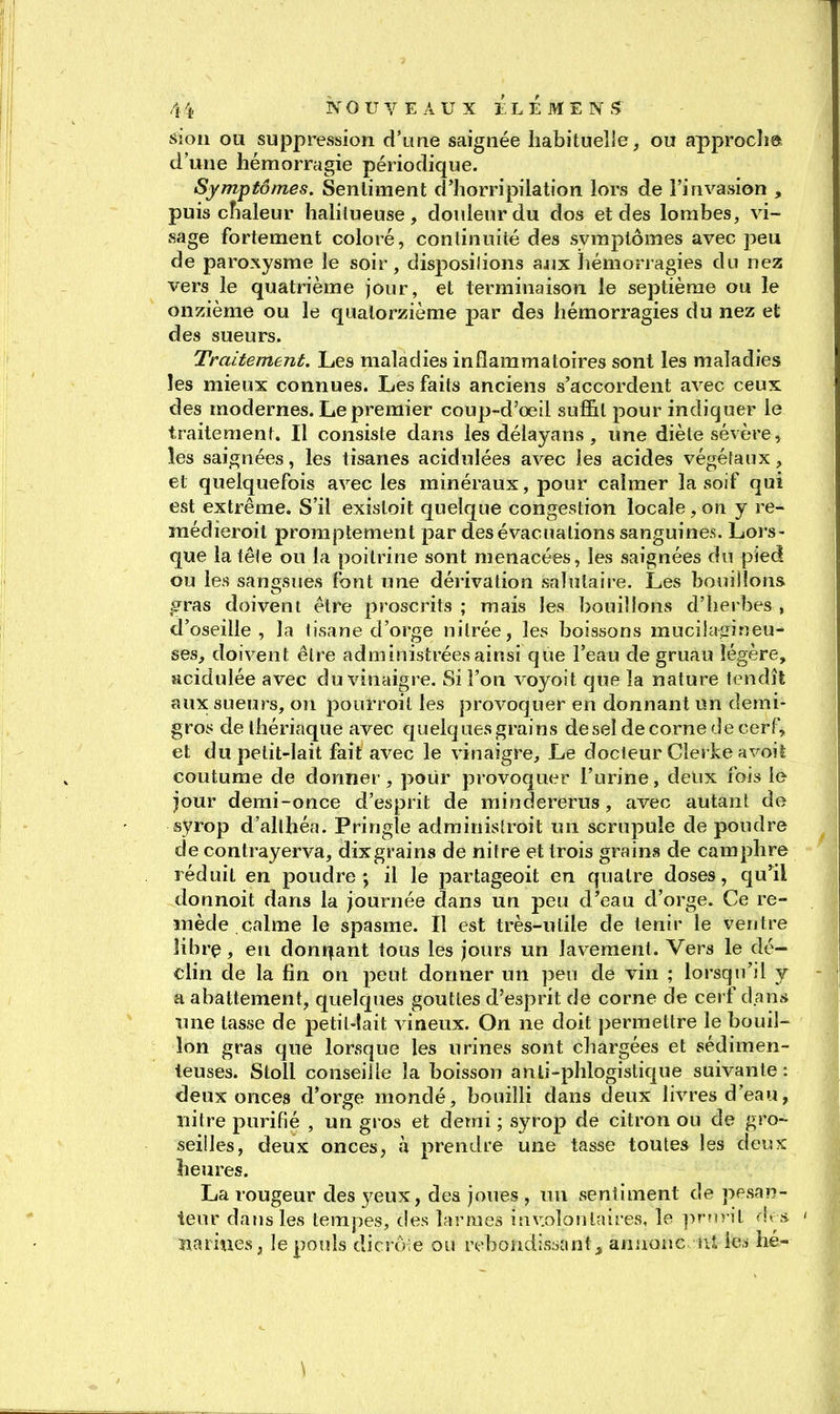 siou ou suppression d'urne saignée habituelle, ou approcha d'une hémorragie périodique. Symptômes. Sentiment d'horripilation lors de l'invasion , puis chaleur halilueuse, douleur du dos et des lombes, vi- sage fortement coloré, continuité des symptômes avec peu de paroxysme le soir, dispositions aa^x liémonagies du nez vers le quatrième jour, et terminaison le septième ou le onzième ou le quatorzième par des hémorragies du nez et des sueurs. Traitement. Les maladies inflammatoires sont les maladies les mieux connues. Les faits anciens s'accordent avec ceux des modernes. Le premier coup-d'oeil suffit pour indiquer le traitement. Il consiste dans les délayans, une diète sévère, les saignées, les tisanes acidulées avec les acides végétaux, et quelquefois avec les minéraux, pour calmer la soif qui est extrême. S'il existoit quelque congestion locale, on y re- médieroil promptement par des évacuations sanguines. Lors- que la lêle ou la poitrine sont menacées, les saignées du pied ou les sangsues font une dérivation salutaire. Les bouillons gras doivent être proscrits ; mais les bouillons d'herbes , d'oseille, la tisane d'orge nitrée, les boissons rauciJasineu- ses, doivent être administrées ainsi que l'eau de gruau légère, acidulée avec du vinaigre. Si l'on A'oyoit que la nature tendît aux sueurs, on pourroit les provoquer en donnant un demi- gros de thériaque avec quelques grains deseldecornedecerF, et du petit-lait fait avec le vinaigre. Le docteur Clerke avoiè coutume de donner, pour provoquer l'urine, deux fois le jour demi-once d'esprit de mindererus, avec autant de syrop d'allhéa. Pringle adrainistroit un scrupule de poudre de contrayerva, dixgrains de nitre et trois grains de camphre réduit en poudre; il le partageoit en quatre doses, qu'il donnoit dans la journée dans un peu d/eau d'orge. Ce re- mède calme le spasme. Il est très-utile de tenir le ventre librç, en dont|ant tous les jours un lavement. Vers le dé- chn de la fin on peut donner un peu de vin ; lorsqn'il y a abattement, quelques gouttes d'esprit de corne de cerf dans inie tasse de petil-lait vineux. On ne doit permettre le bouil- lon gras que lorsque les urines sont chargées et sédimen- teuses. Stoll conseille la boisson anli-phlogistique suivante : deux onces d'orge mondé, bonilli dans deux livres d'eau, nitre purifié , un gros et demi ; syrop de citron ou de gro- seilles, deux onces, à prendre une tasse toutes les deux heures. La rougeur des yeux, des joues , nu sentiment de pesan- teur dans les tempes, des larmes inv.olonlnires, le prnrit s narines, le pouls dicrôle ou r(;'bondis:iant^ aniionc r.l ica he- \