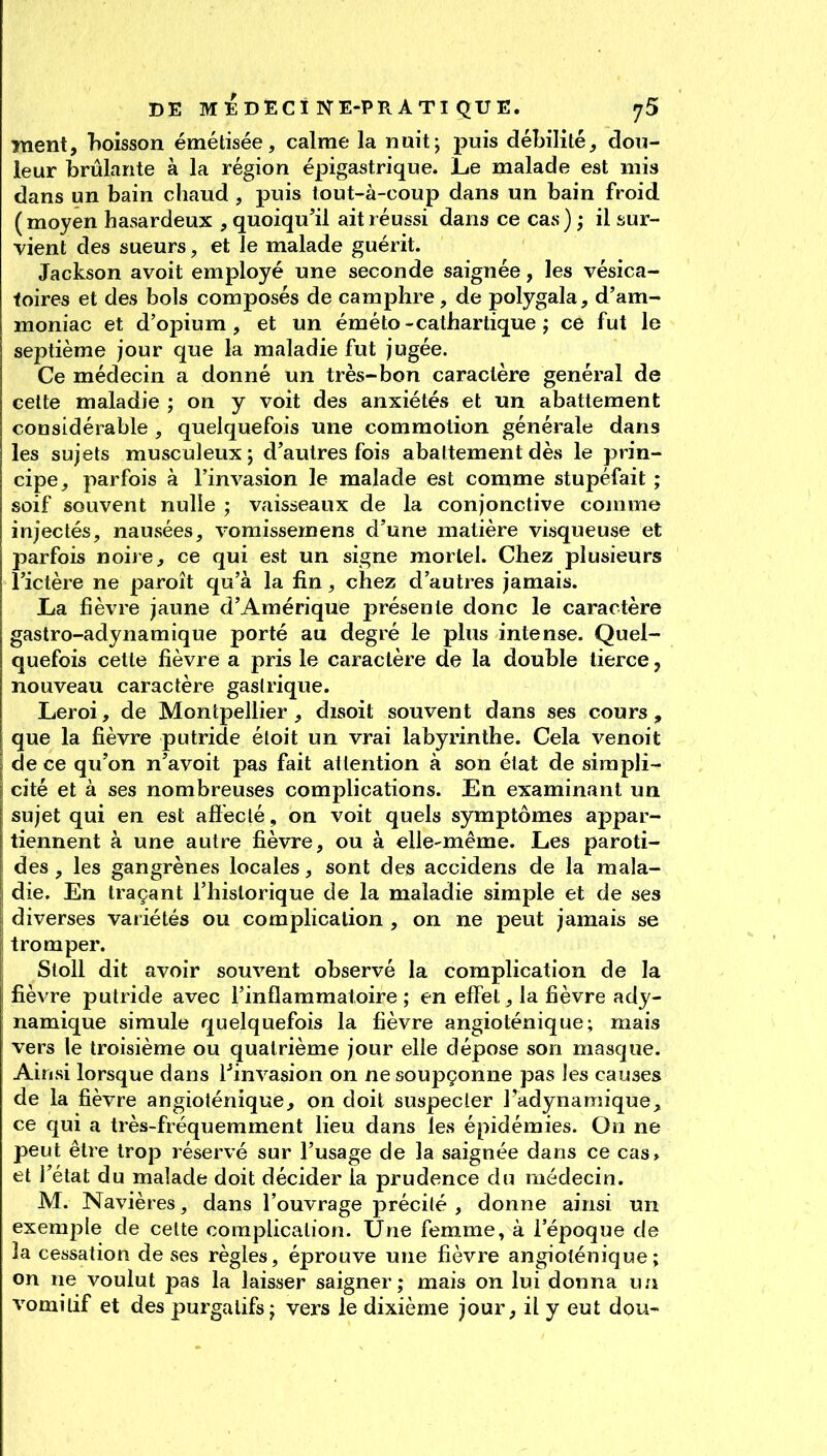 DE MEDECi NE-PR ATI QUE, ment, boisson émétisée, calme la nuit; puis débilité^ dou- leur brûlante à la région épigastrique. JLe malade est mis dans un bain chaud , puis tout-à-coup dans un bain froid (moyen hasardeux , quoiqu'il ait réussi dans ce cas) ,* il sur- vient des sueurs, et le malade guérit. Jackson avoit employé une seconde saignée, les vésica- foires et des bols composés de camphre, de polygala, d'am- moniac et d'opium, et un éméto-cathartique ; ce fut le septième jour que la maladie fut jugée. Ce médecin a donné un très-bon caractère général de cette maladie ; on y voit des anxiétés et un abattement considérable , quelquefois une commotion générale dans les sujets musculeux ; d'autres fois abattement dès le prin- cipe, parfois à l'invasion le malade est comme stupéfait ; soif souvent nulle ; vaisseaux de la conjonctive comme injectés, nausées, vomissemens d'une matière visqueuse et parfois noire, ce qui est un signe mortel. Chez plusieurs l'ictère ne paroît qu'à la fin, chez d'autres jamais. La fièvre jaune d'Amérique présente donc le caractère gastro-adynamique porté au degré le plus intense. Quel- quefois cette fièvre a pris le caractère de la double tierce, nouveau caractère gastrique. Leroi, de Montpellier, disoit souvent dans ses cours, ! que la fièvre putride étoit un vrai labyrinthe. Cela venoit \ de ce qu'on n'avoit pas fait attention à son état de simpli- cité et à ses nombreuses complications. En examinant un sujet qui en est aflecté, on voit quels symptômes appar- i tiennent à une autre fièvre, ou à elle-même. Les paroti- I des , les gangrènes locales, sont des accidens de la mala- 1 die. En traçant l'historique de la maladie simple et de ses diverses variétés ou complication , on ne peut jamais se I tromper. Sloll dit avoir souvent observé la complication de la I fièvre putride avec l'inflammatoire ; en effet, la fièvre ady- namique simule quelquefois la fièvre angioténique; mais vers le troisième ou quatrième jour elle dépose son masque. Ainsi lorsque dans l^invasion on ne soupçonne pas les causes de la fièvre angioténique, on doit suspecter IVdynamique, ce qui a très-fréquemment lieu dans les épidémies. On ne peut être trop réservé sur l'usage de la saignée dans ce cas» et l'état du malade doit décider la prudence du médecin. M. Navières, dans l'ouvrage précité , donne ainsi un exemple de cette complication. Une femme, à l'époque de la cessation de ses règles, éprouve une fièvre angioténique; on ne voulut pas la laisser saigner; mais on lui donna ua vomitif et des purgatifs; vers le dixième jour, il y eut dou-