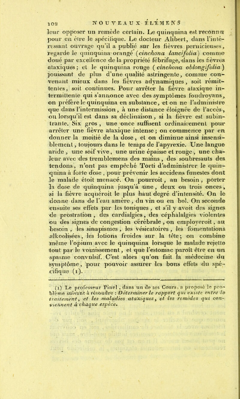 leur apposer un remède certain. Le quinquina est reconnu pour en èire le spéciiique. Le docteur Alibert, dans Finlé- rc-ssant ouvrage qu'il a publié sur les fièvres pernicieuses, regarde le quinquina-orangé [cinckona lancifolia) comme doué par exceilence delà propriété fébrifuge, dans les fièvres ataxiques; et le quinquina rouge {cinckona ohlongïfolia\ jouissant de plus d'une qualité astringente, comme con- venant mieux dans les fièvres adynamiques, soit rémit- tentes, soit continues. Pour arrêter la fièvre ataxique in- termittente qui s'annonce avec des symptômes foudroyans, on préfère le quinquina en substance, et on ne l'administre que dans l'intermission , à une distance éloignée de l'accès , ou lorsqu'il est dans sa déclinaison, si la fièvre est subin- trante. Six gros , une once suffisent ordinairement pour arrêter une fièvre ataxique intense ; on commence par en donner la moitié de la dose, et on diminue ainsi insensi- blement , toujours dans le temps de l'apyrexie. Une langue aride , une soif vive , une urine épaisse et rouge , une cha- leur avec des tremblemens des mains, des soubresauts des tendons, n'ont pas empêché Torti d'administrer le quin- quina à forte dose , pour prévenir les accidens funestes dont le malade étoit menacé. On pourroit, au besoin, porter la dose de quinquina jusqu'à une, deux ou trois onces, si la fièvre acquéroit le plus haut degré d'intensité. On le donne dans de l'eau amère, du vin ou en bo!. On secande ensuite ses effets par les toniques, et s'il y avoit des signes de prostra lion , des cardialgies, des céphalalgies violentes ou des signes de congestion cérébrale , on employeroit, au tesoin , les sinapismes , les vésicatoires , les fomentations alkoolisées, les lotions froides sur la tête; on combine même l'opium avec le quinquina lorsque le malade rejette tout par le vomissement, et que l'estomac paroît être en un. spasme convulsif. C'est alors qu'on fait la médecine du symptôme, pour pouvoir assurer les bons effets du spé- cifique (i). (i) Le professeur Pinel , dans un de ses Cours, a proposé le pro- blême suivant à résoudre : Déterminer le rapport qui existe entre l& traitement y et les maladies ataxiques, et les remèdes qui Qon- ■Viennent à chaque espèce.