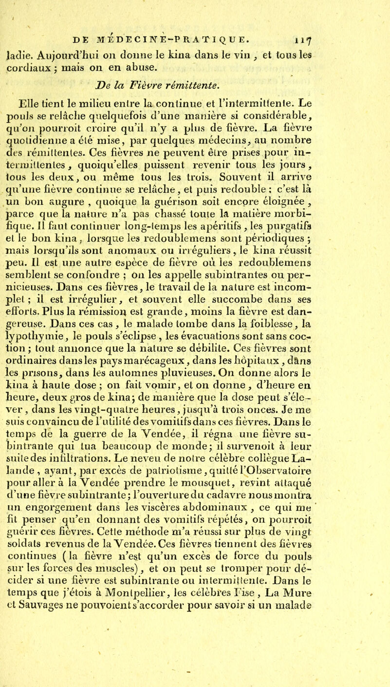 laclie. Aujourd'hui on donne le kina dans le vin , et tous les cordiaux j mais on en abuse. De la Fièvre rémittente. Elle tient le milieu entre la continue et l'intermittente. Le pouJs se relâche quelquefois d'une manière si considérable, qu'on pourroit ci oire qu'il n'y a plus de fièvre. La fièvre quotidienne a été mise, par quelques médecins, au nombre des rémittentes. Ces fièvres ne peuvent être prises pour in- termittentes , quoiqu'elles puissent revenir tous les jours, tous les deux, ou même tous les trois. Souvent il arrive qu'une fièvre continue se relâche, et puis redouble ; c'est là un bon augure , quoique la guérison soit encore éloignée , parce que la nature n'a pas chassé toute la matière morbi- îique. Il fiiut continuer long-lemps les apéritifs , les purgatifs et le bon kinalorsque les redoublemens sont périodiques ; mais lorsqu'ils sont anomaux ou irréguliers, le kina réussit peu. Il est une autre espèce de fièvre où les redoublemens semblent se confondre ; ôn les appelle subintrantes ou per- nicieuses. Dans ces fièvres, le travail de la nature est incom- plet ; il est irrégulier, et souvent elle succombe dans ses efforts. Plus la rémissiori est grande, moins la fièvre est dan- gereuse. Dans ces cas , le malade tombe dans la foiblesse, la lypothymie, le pouls s'éclipse , les évacuations sont sans coc- tion ; tout annonce que la nature se débilite. Ces fièvres sont ordinaires dans les pays marécageux, dans les hôpitaux, dâns les prisons, dans lès automnes pluvieuses. On donne alors le kina à haute dose ; on fait vomir, et on donne, d'heure en heure, deux gros de kina; de manière que la dose peut s'éle- ver , dans les vingt-quatre heures, jusqu'à trois onces. Je me suis convaincu de l'utilité des vomitifs dans ces fièvres. Dans le temps de la guerre de la Vendée, il régna une fièvre su- bintrante qui tua beaucoup de monde; il survenoit à leur suite des infiltrations. Le neveu de notre célèbre collègue La- lande , ayant, par excès de patriotisme,quitté l'Observatoire pour aller à la Vendée prendre le mousquet, revint attaqué d'une fièvre subintrante; l'ouverture du cadavre nous montra un engorgement dans les viscères abdominaux , ce qui me fit penser qu'en donnant des vomitifs répétés, on pourroit guérir ces fièvres. Cette méthode m'a réussi sur plus de vingt soldats revenus de la Vendée. Ces fièvres tiennent des fièvres continues ( la fièvre n'est qu'un excès de force du pouls sur les forces des muscles), et on peut se tromper pour dé- cider si une fièvre est subintrante ou intermitienle. Dans le temps que j'étois à Montpellier, les célèbres Fise , La Mure et Sauvages ne pouvoient s'accorder pour savoir si un malade