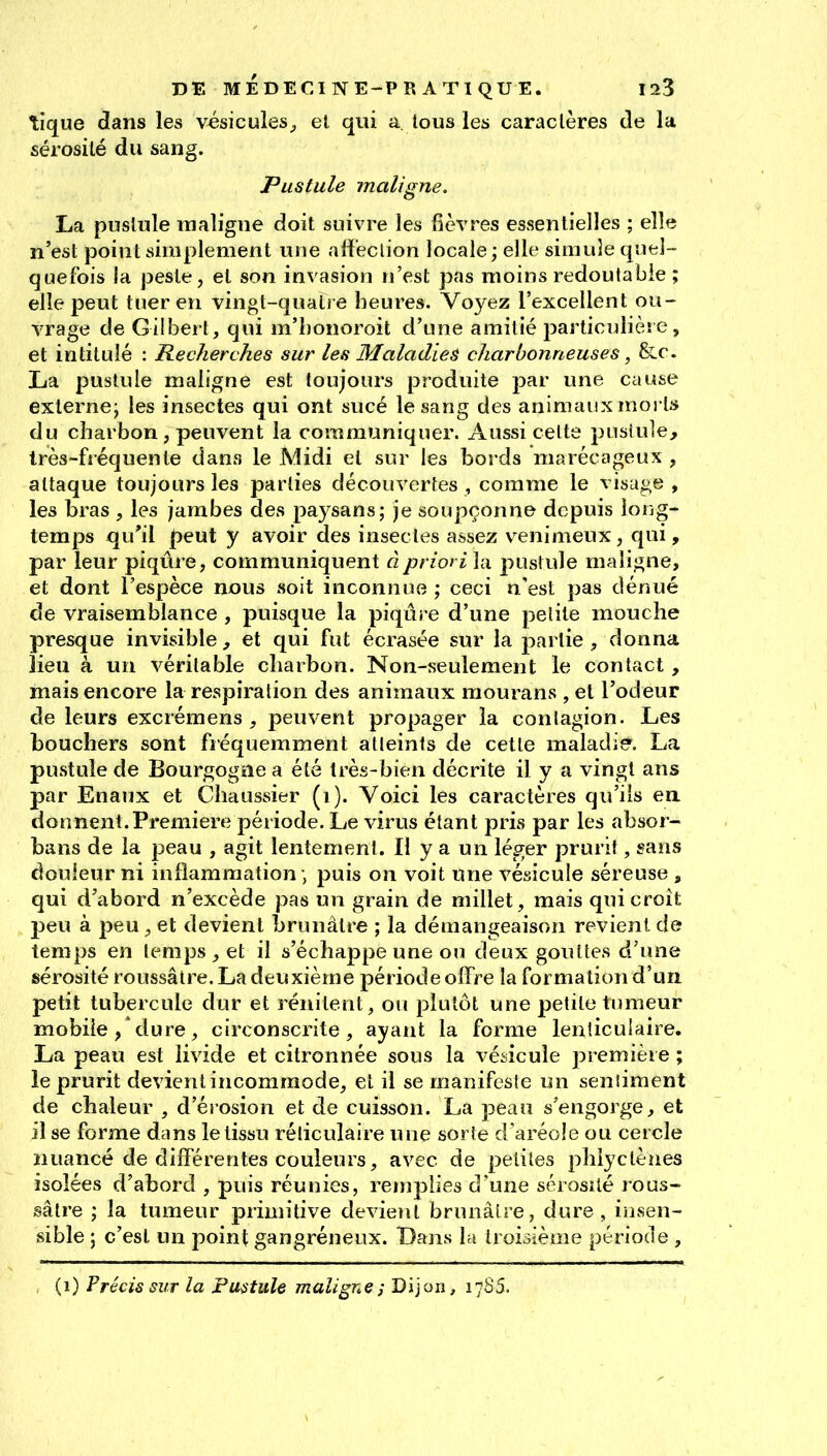 tique dans les vésicules^ et qui a, tous les caractères de la sérosité du sang. Pustule mali<ine. La pustule maligne doit suivre les fièvres essentielles ; elle n'est point simplement une alfeclion locale; elle simule quel- quefois la peste, et son invasion n'est pas moins redoutable ; elle peut tuer en vingt-quatre heures. Voyez l'excellent ou- vrage de Gilbei t, qui m'bonoroit d'une amitié particulière, et intitulé : Recherches sur les Maladies charbonneuses, &c. La pustule maligne est toujours produite par une cause externe; les insectes qui ont sucé le sang des animaux morts du charbon, peuvent la communiquer. Aussi celte pustule, très-fréquente dans le Midi et sur les bords marécageux , attaque toujours les parties découvertes, comme le visage, les bras , les jambes des paysans; je soupçonne depuis long- temps qu'il peut y avoir des insectes assez v^enimeux, qui, par leur piqûre, communiquent à priori la pustule maligne, et dont l'espèce nous soit inconnue ; ceci n'est pas dénué de vraisemblance , puisque la piqûre d'une petite mouche presque invisible, et qui fut écrasée sur la partie , donna lieu à un véritable charbon. Non-seulement le contact, mais encore la respiration des animaux mourans , et l'odeur de leurs excrémens , peuvent propager la contagion. Les bouchers sont fiéquemment atteints de cette maladier. La pustule de Bourgogne a été très-bien décrite il y a vingt ans par Enaux et Chaussier (i). Voici les caractères qu'ils en donnent.Première période. Le virus étant pris par les absor- bons de la peau , agit lentement. Il y a un léger prurit, sans douleur ni inflammation ; puis on voit une vésicule séreuse , qui d'abord n'excède pas un grain de millet, mais qui croît peu à peu, et devient brunâtre ; la démangeaison revient de temps en temps , et il s'échappe une ou deux gouttes d'une sérosité roussâtre. La deuxième période offre la formation d'un petit tubercule dur et rénitent, ou j^lutôt une petite timieur mobiledure, circonscrite, ayant la forme lenticulaire. La peau est livide et citronnée sous la vésicule première ; le prurit devient incommode, et il se manifeste un seniiment de chaleur , d'érosion et de cuisson. La peau s'engorge, et il se forme dans le tissu réliculaire une sorte d'aréole ou cercle nuancé de différentes couleurs, avec de petites phiyctènes isolées d'abord , puis réunies, retnplies d'une sérosité rous- sâtre ; la tumeur primitive devient brunâtre, dure, iiisen- sible ; c'est un point gangréneux. Dans la troisième période , (i) Précis sur la Pustule maligne^ Dijon, 17S5.