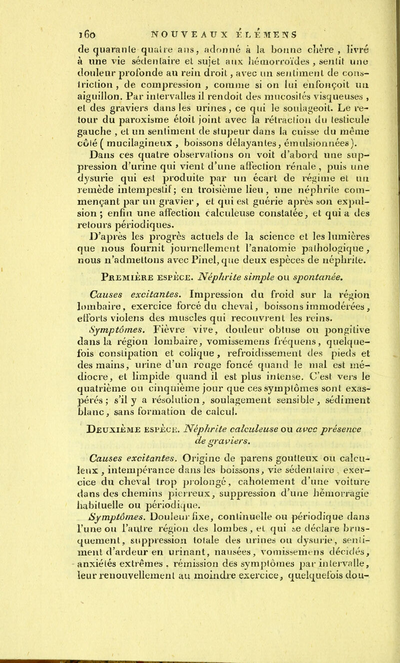 de (juaranle qiiaUe ans, adonné à la bonne chère, livré à une vie sédenlaire et sujet aux liémorroïdes , senlit une douleur profonde au rein droit, avec un sefiliment de cons- Iriclion , de compression , comme si on lui enfonçoit lui aiguillon. Par intervalles il rendoit des mucosités visqueuses , et des graviers dans les urines, ce qui le souiageoit. Le re- tour du paroxisrae étoit joint avec la rétraction du testicule gauche , et un sentiment de stupeur dans la cuisse du même côlé ( mucilagineux , boissons délayantes, émulsionnées). Dans ces quatre observations on voit d'abord une sup- pression d'urine qui vient d'une affection rénale , puis une dysurie qui est produite par un écart de régime et un 3'emède intempestif; en troisième lieu, une néphrite com- mençant par un gravier , et qui est guérie après son expul- sion ; enfin une affection calculeuse constatée, et quia des retours périodiques. D'après les progrès actuels de la science et les lumières que nous fournit journellement l'anatomie pathologique, nous n'admettons avec Pinel, que deux espèces de néphrite. Première espèce. Néphrite simple ou spontanée. Causes excitantes. Impression du froid sur la région lombaire, exercice forcé du cheval, boissons immodérées, efforts violens des muscles qui recouvrent les reins. Symptômes. Fièvre vive, douleur obtuse ou pongitive dans la région lombaire, vomissemens fréquens, quelque- fois constipation et colique, refroidissement des pieds et des mains, urine d'un rouge foncé quand le mal est mé- diocre, et limpide quand il est plus intense. C'est vers le quatrième ou cinquième jour que ces symptômes sont exas- pérés; s'il y a résolution, soulagement sensible, sédiment blanc, sans formation de calcul. Deuxième espèce. Néphrite calculeuse ou apcc présence de graviers. Causes excitantes. Origine de parens goutteux ou calcu- leux , intempérance dajis les boissons, vie sédenlaire exer- cice du cheval trop piolongé, cahotement d'une voiture dans des chemins pierreux, suppression d'une hémorragie habituelle ou périodique. Symptômes. Douleuj'fixe, continuelle ou périodique dans l'une ou l'autre région des lombes, et qui .se déclare brus- quement, suppression totale des urines ou dysurie, senii- ment d'ardeur en urinant, nausées, vomissemens déciciés, anxiétés extrêmes , rémission des symptômes par intervalle, leur renouvellement au moindre exercice, quelquefois dou-