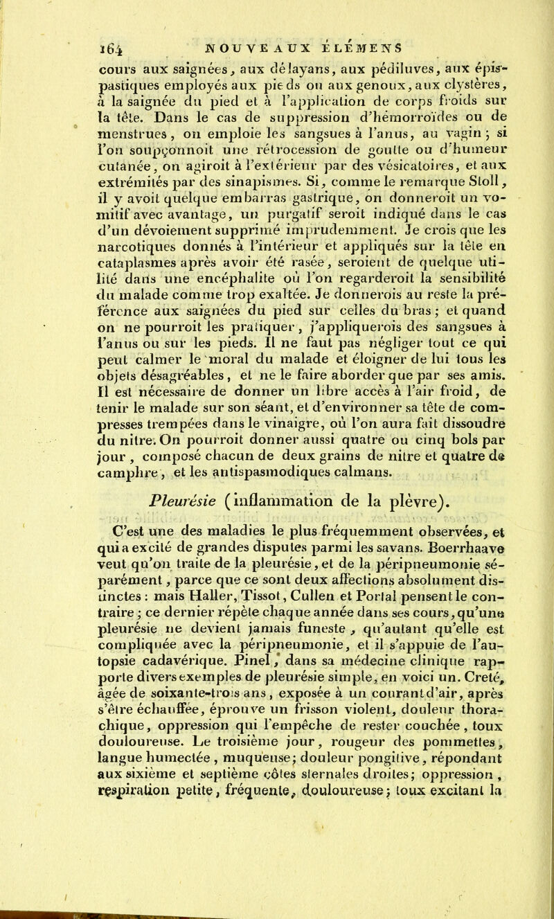 cours aux saignées^ aux déiayans, aux pédiluves, aux épis- pastiques employés aux pieds ou aux genoux,aux clystères, à la saignée du pied et à l'appiit alion de corps froids sur la tête. Dans le cas de suppression d'hémorroïdes ou de menstrues, on emploie les sangsues à l'anus, au vagin; si l'on soupçonnoit une rétrocession de goutte ou d humeur cutanée, on agiroit à l'exlérieur par des vésicatoires, et aux extrémités par des sinapismes. Si^ comnie le remarque Stoll, il y avoit quelque embarras gastrique, on donneroit un vo- mitif avec avantage, urî. purgalif seroit indiqué dans le cas d'un dévoiement supprimé imprudemment. Je crois que les narcotiques donnés à l'intérieur et appliqués sur la têle en cataplasmes après avoir été rasée, seroient de quelque uti- lité dans une encéphalite où l'on regarderoil la sensibilité du malade comme trop exaltée. Je donnerois au reste la pré- férence aux saignées du pied sur celles du bras ; et quand on ne pourroit les pratiquer, j'appliquerois des sangsues à l'anus ou sur les pieds. Il ne faut pas négliger tout ce qui peut calmer le moral du malade et éloigner de lui tous les objels désagréables, et ne le faire aborder que par ses amis. Il est nécessaire de donner un libre accès à l'air froid, de tenir le malade sur son séant, et d'environner sa tête de com- presses trempées dans le vinaigre, où l'on aura ùùt dissoudre du nitre. On pourroit donner aussi quatre ou cinq bols par jour , composé chacun de deux grains de nitre et quatre de camphre, et les antispasmodiques caïmans. Pleurésie (inflammation de la plèvre). C'est une des maladies le plus fréquemment observées, et qui a ex cité de grandes disputes parmi les savans. Boerrhaave veut qu'on traite de la pleurésie, et de la péripneumonie sé- parément , parce que ce sont deux affections absolument dis- tinctes : mais Haller, Tissot, CuUen et Portai pensent le con- traire ; ce dernier répète chaque année dans ses cours, qu'un» pleurésie ne devient jamais funeste , qu'autant qu'elle est compliquée avec la péripneumonie, et il s'appuie de l'au- topsie cadavérique. Pinel / dans sa médecine clinique rap- porte divers exemples de pleurésie simple, en voici un. Creté, âgée de soixante-tro:s ans , exposée à un courant d'air, après s'êire échauffée, éprouve un frisson violent, douleur thora- chique, oppression qui Fempêche de rester couchée, toux douloureuse. Le troisième jour, rougeur des pommettes, langue humectée , muqueuse; douleur pongitive, répondant aux sixième et septième côtes siernales droites; oppression , respiration petite, fréquente^ douloureuse; toux excitant la