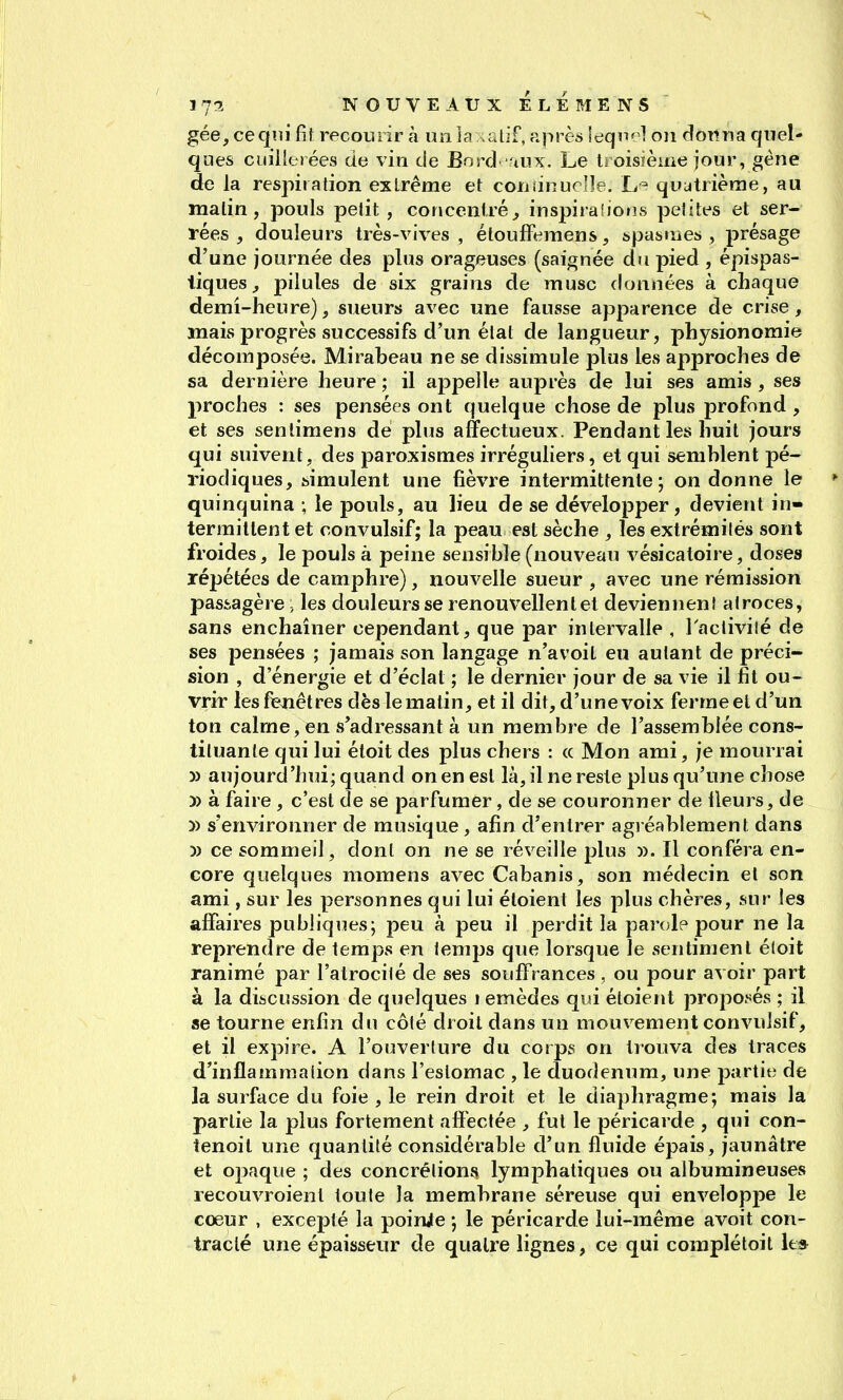 gée, ceqiii fît recoLuir à un la taif, après leqn^^l on donna quel- ques cuillerées de vin de Eord tux. Le troisïème jour, géne de la respiration exlrême et consinuclle. quatrième, au matin, pouls petit , conceniré^ inspiralions petites et ser- rées , douleurs très-vives , étouffemens, &pastnes , présage d'une journée des plus orageuses (saignée du pied , épispas- tiques^ pilules de six grains de musc données à chaque demi-heure), sueurs avec une fausse apparence de crise, mais progrès successifs d'un état de langueur, physionomie décomposée. Mirabeau ne se dissimule plus les approches de sa dernière heure ; il ajDpelle auprès de lui ses amis , ses proches : ses pensées ont quelque chose de plus profond , et ses sentimens dé plus affectueux. Pendant les huit jours qui suivent, des paroxismes irréguliers, et qui semhlent pé- riodiques, simulent une fièvre intermittente; on donne le quinquina ; le pouls, au lieu de se développer, devient in- termittent et convulsif; la peau est sèche , les extrémités sont froides, le pouls à peine sensible (nouveau vésicatoire, doses répétées de camphre), nouvelle sueur , avec une rémission passagère -, les douleurs se renouvellent et deviennent atroces, sans enchaîner cependant, que par intervalle , Tactivilé de ses pensées ; jamais son langage n'avoil eu autant de préci- sion , d'énergie et d'éclat ; le dernier jour de sa vie il fit ou- vrir les fenêtres dèslemalin, et il dit, d'une voix ferme el d'un ton calme, en s'adressant à un membre de l'assemblée cons- tituante qui lui éloit des plus chers : (c Mon ami, je mourrai » aujourd'hui; quand on en est là, il ne reste plus qu'une chose » à faire , c'est de se parfumer, de se couronner de ileurs, de )) s'environner de musique, afin d'entrer agréablement dans )) ce sommeil, dont on ne se réveille plus ». Il conféra en- core quelques momens avec Cabanis, son médecin el son ami, sur les personnes qui lui éloient les plus chères, sur les affaires publiques5 peu à peu il perdit la parole pour ne la reprendre de temps en temps que lorsque le sentiment éloit ranimé par l'atrocité de ses souffrances , ou pour avoir part à la discussion de quelques 1 emèdes qui étoiejit propof^és ; il se tourne enfin du côté droit dans un mouvement convulsif, et il expire. A l'ouverture du corps on trouva des traces d'inflammation dans l'estomac , le duodénum, une partie de la surface du foie , le rein droit et le diaphragme; mais la partie la plus fortement afféctée , fui le péricarde , qui con- tenoit une quantité considérable d'un fluide épais, jaunâtre et opaque ; des concrétions lymphatiques ou aibumineuses recouvroient toute la membrane séreuse qui enveloppe le coeur , excepté la poinjie ; le péricarde lui-même avoit con- tracté une épaisseur de quatre lignes, ce qui compléloil le*