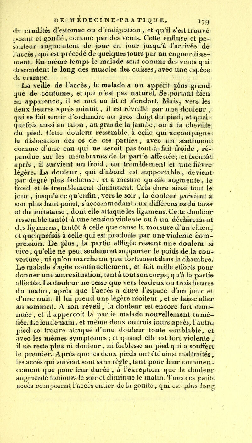 (îe crudités d'eslomac ou d^indigesùon, et qu'il s'est trouvé pesaat et gonflé, comme par des vents. Cette enflure et pe- santeur augmentent de jour eti jour jusqu'à Tanivée de l'accès, qui est précédé de quelques jours par un engourdisse- ment. En même temps le malade sent comme des veiiis qui descendent le long des muscles des cuisses, avec une espèce de crampe. La veille de l'accès, le malade a un appétit pius grand que de coutume, et qui n'est pas naturel. Se portant bien en apparence, il se met au lit et s'endort. Mais, yers les deux heures après minuit, il est réveillé par une douleur , qui se fait sentir d'ordinaire au gros doigt du pied, et quel- quefois aussi au talon , au grande la jambe, ou à la cheville du pied. Cette douleur ressemble à celle qui accompagne la dislocation des os de c^s parlie» , avec un sentiment; comme d'une eau qui ne seroil pas tout-à-fait froide , ré- pandue sur les membranes de la partie affectée; ei bientôt après, il survient un froid, un tremblement el vuie fièvre légère. La douleur, qui d'abord est supportable, devient par degré plus fâcheuse, et à mesure (qu'elle augmente, le froid et le tremblement diminuent. Ciela diue ainsi tout le jour , jusqu'à ce qu'enfin, vers le soir , la douleur parvient à son plus haut point, s'accommodaiit aux diffère us os du tarse et du métatarse , dont elle allaque les ligaraens. Celte douleur ressemble tantôt à une tension violeule ou à un déchirement des ligamens, tantôt à celle que cause la morsure d'un cJiien, et quelquefois à celle qui est produite par une violente com- pression. De plus, la partie affligée ressent une douleur si vive, qu'elle ne peut seulement supporter le poids de la cou- verture , ni qu'on marche un peu fortement dans la chambre. Le malade s'agite conîinuellement, et fait mille efforts pour donner une autre situation, tant à tout son corps, qu'à la partie affectée. La douleur ne cesse que vers lesdeuos ou trois heures du malin, après que l'accès a duré l'espace d'un jour et d'une nuit. Il lui prend une légère nioiteur , et se laisse aller au sommeil. A son réveil, la douleur est encore fort dimi- nuée , et il apperçoit la parlie malade nouvellement tumé- fiée. Lè lendemain, et même deux ou trois jours après, l'autre pied se trouve attaqué d'une douleur toute semblable, et avec les mêmes symptômes; et quand elle e.st fort violente , il ne reste plus ni douleur, ni foiblesse au pied qui a souffert le premier. Après que les deux pieds ont été ainsi maltraités, les accès qui suivent sont sans règle, tant pour leur coînmen- cement que pour leur durée , à rexceplion que la douleur augmente toujours le soir et diminue le matin, 'l'ous ces peiiîs accès composent l'accès enUer du lu gouite, qui tsL plus ioo^