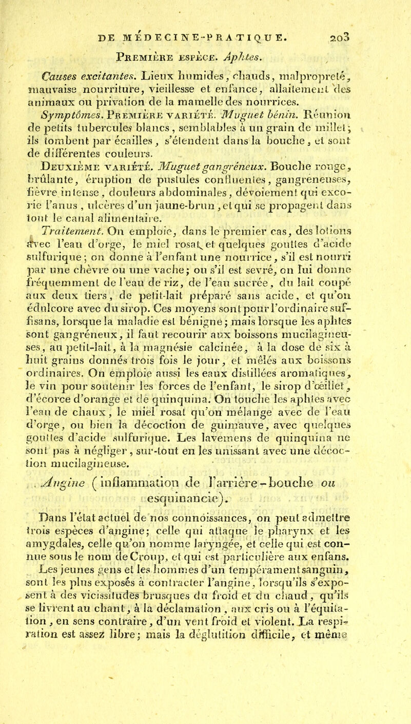 Première espèce. Aphtes. Causes excitantes. Lieux liiimides, rîiauds, malproprelé, mauvaise nourriture, vieillesse et enftincej allaileraeiii. Vies animaux ou privalion de îa mamelle des nourrices. /S/m/j^d/Tzes, Première VARIÉTÉ. Muguet bénin. Réunion de petits tubercules blancs , semblables à un grain de millet; ils tombent par écailles^ s'élendeut dans la bouche3 et sont de différentes couleurs. Deuxième a^ariÉïÈ. Muguet gangreneux. Boucîie rouge, brûlante, éruption de pustules conliuenies, gangreneuses, fièvre intense , douleurs abdominales, dévoieraenf qtïi exco- rie l'anus , ulcères d'un jaune-brun , et qui se propagerai dans tout le canal alimentaire. ^ Traitement. On emploie, dans le premier cas, des loUons îh'ec l'eau d'orge, le nùeî rosat^^ et quelques gouttes d'acide sulfurique; on donne afenfant une nourrice, s'il est nourri par une chèvre ou une vache; ou s'il est sevré, on lui donne fréquemment de feau de riz, de l'eau sucrée, du lait coupé aux deux tiers, de petit-lait prépaîé sans acide, el qu'où édolcore avec du sirop. Ces moyens sont pour l'ordinaire suf- fisans, lorsque îa maladie est bénigne ; mais lorsque les aphtes sont gangreneux, il faut recourir aux boissons mucilagiueu- ses, au petit-lait, à la magnésie calcinée, à la dose de six à huit grains donnés trois fois le jour, et mêlés aux boissons ordinaires. On emploie aussi les eaux distillées aromaiiques;, îe vin pour soutenir les forces de l'enfant, le sirop d'œiliet, d'écorce d'orange et de quinquina. On touche les aphtes avec i'eau de chaux, le miel rosat qu'on mélange avec de l'eau d'orge, ou bien la décoction de guimauve, avec quelques gouttes d'acide suîfurique. Les lavemens de quinquina ne sont pas k négliger, sur-tout en les unissant avec une décoc- tion nmcilagineuse. .Angine (inflammation de l'anière-bouche ou esqoinaiicic). Dans l'état actuel de nos connoissances, on peut admettre trois espèces d'angine; celle qui attaque îe pharynx et les amygdales, celle qiî/on nomme laryngée, et celle qui est con- nue sous le nom de Croup, et qui est parlicolière aux enfans. Les jeunes gens et les Jiommes d'un tempéramentsanguin, sont les plus exposés à contracter l'angine , lorsqu'ils s'expo- aent à de.s vicissitudes brusques du froid et du cliaud, qu'ils se livrent au chant, à la déclamation , aux cris ou à l'équita- lion, en sens contraire, d'un vent froid et violent. Xia respi^ ration est assez libre; mais la déglutition dffncile, et même