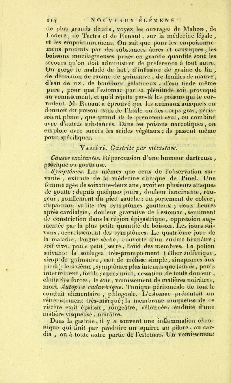 de pliïs grands délaiis, voyez les ouvrages cle Maîion, de Foderé, de Tartra et de Renaut, sur la médecine légale , et les empoisonrtemens. On sait que jwiir les empoisonne- mens produits par des substances acres et caustiques, les boissons mucilagineuses prises en grande quantité sont les secours qu'on (ioit administrer de préférence à tout autre. On gorge je înalade de lail, d'infusion de graine de lin, de décoction de racine de guimauve , de feuilles de mauve, d'eau de riz ^ de bouillons gélatineux , d'eau liéde même pure, pour que l'estomac par sa plénitude soit provoqué au vomissement, et qu'il rejette par-là les poisons qui le cor- rodent. M. Renaut a éprouvé que les animaux auxquels on donnoifc du poison dans de l'huile ou des corps gras, péj-is- soient piutôt, que quand ils le prenoienl seul, ou combiné avec d'autres substances. Dans les poisons narcotiques, on emploie avec succès les acides végétaux ; ils passent même pour spécifiques. VariÉtjé. Gastrite par métastase. Causes excitantes. Répercussion d'une humeur dartfeuse, pgQ-rique ou goutteuse. Symptômes. lies mêmes que ceux de l'observation sui- vante , extraite de la médecine clinique de Pinel. Une femme âgée de soixante-deux ans ^ avoit eu plusieurs attaques de goutte ; depuis quelques jours, douleur lancinante, rou- geur, gonflement du pied gauche; emportement de colère, disparition subite des symptômes goutteux ; deux heures après cardialgie, douleur gravative de l'estomac , sentiment de constriction dans la région épigaslrique, oppression aug- mentée par la plus petite quantité de boisson. Les jours sùi- vans, accroissement des symptômes. Le quatrième jour de la maladie, langue sèche, couverte d'un enduit brunâtre ; soif vive, pouls petit, serré , froid des membres'. La potion suivante la soulagea très-^promptement ( éther sulfurique, siro|yde guimauve, eau de mélisse simple, sinap^smes aux pieds); le sixième , sy mpiômes plus intenses que jamais ; pouls inîenpiiienl, foible; après raidi, cessation de toute douleur , ciuiie des forces ; le soir , vomissement de matières noirâtres , mort. Autops e cadavérique. Tunique péritonéale de tout le conduit alimentaire , phlogosée. L'estomac présentoil un rétrécissement très-marqué ; la membrane muqueuse de ce viscère éloit épaissie, rougeâtre, sillonnée, » enduite d'une matière visqueuse, noirâtre. Dans la gastrite, il y a souvent une inflammation chro- nique qui finit par produire un squirre au pilore, au car- dia ^ ou à toute autre partie de l'estomac. Un vomissement