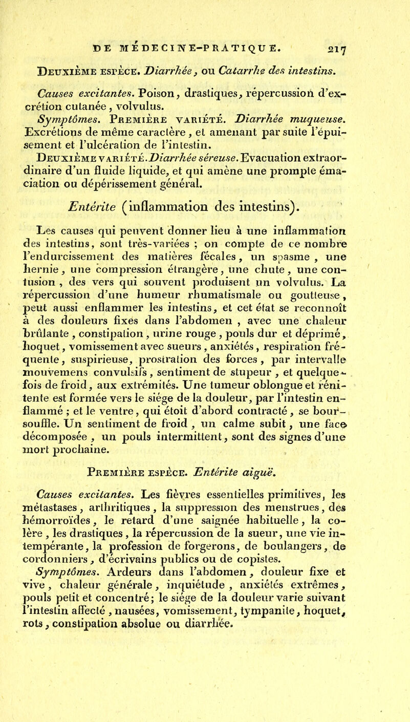 MÉDECINE-PRATIQUE. «217 Deuxième espèce. Diarrhée, ou Catarrhe des intestins. Causes excitantes. Poison, drastiques, répercussion d'ex- crétion cutanée, volvulus. Symptômes. Première variété. Diarrhée muqueuse. Excrétions de même caractère, et amenant par suite l'épui- sement et l'ulcération de l'intestin. Deuxième ypiRii^Ti..Diarrhée séreuse. Evacuation extraor- dinaire d'un fluide liquide, et qui amène une prompte éma- ciation ou dépérissement général. Entérite (inflammation des intestins). Les causes qui peuvent donner lieu à une inflammation des intestins, sont très-variées ; on compte de ce nombre l'endurcissement des matières fécales, un spasme , une hernie, une compression étrangère, une chute, une con- tusion , des vers qui souvent produisent un volvulus. La répercussion d'une humeur rhumatismale ou goutleuse, peut aussi enflammer les intestins, et cet état se reconnoît à des douleurs fixes dans l'abdomen , avec une chaleur brûlante , constipation, urine rouge , pouls dur et déprimé, hoquet, vomissement avec sueurs , anxiétés , respiration fré- quente, suspirieuse, prostration des forces, par intervalle mouvemens convuhifs , sentiment de stupeur , et quelque^ fois de froid, aux extrémités. Une tumeur oblongueet réni- tente est formée vers le siège de la douleur, par l'intestin en- flammé ; et le ventre, qui étoit d'abord contracté , se boui*- souffle. Un sentiment de froid , un calme subit, une fac^ décomposée , un pouls intermittent, sont des signes d'une mort prochaine. Première espèce. Entérite aiguë. Causes excitantes. Les fièvres essentielles primitives, les métastases , arthritiques, la suppression des menstrues, des hémorroïdes, le retard d'une saignée habituelle, la co- lère , les drastiques, la répercussion de la sueur, une vie in- tempérante, la profession de forgerons, de boulangers, de cordonniers, d'écrivains publics ou de copistes. Symptômes. Ardeurs dans l'abdomen, douleur fixe et vive , chaleur générale, inquiétude , anxiétés extrêmes, pouls petit et concentré; le siège de la douleur varie suivant l'intestin affecté , nausées, vomissement, tympanile, hoquet^, rots, constipation absolue ou diarrhée.