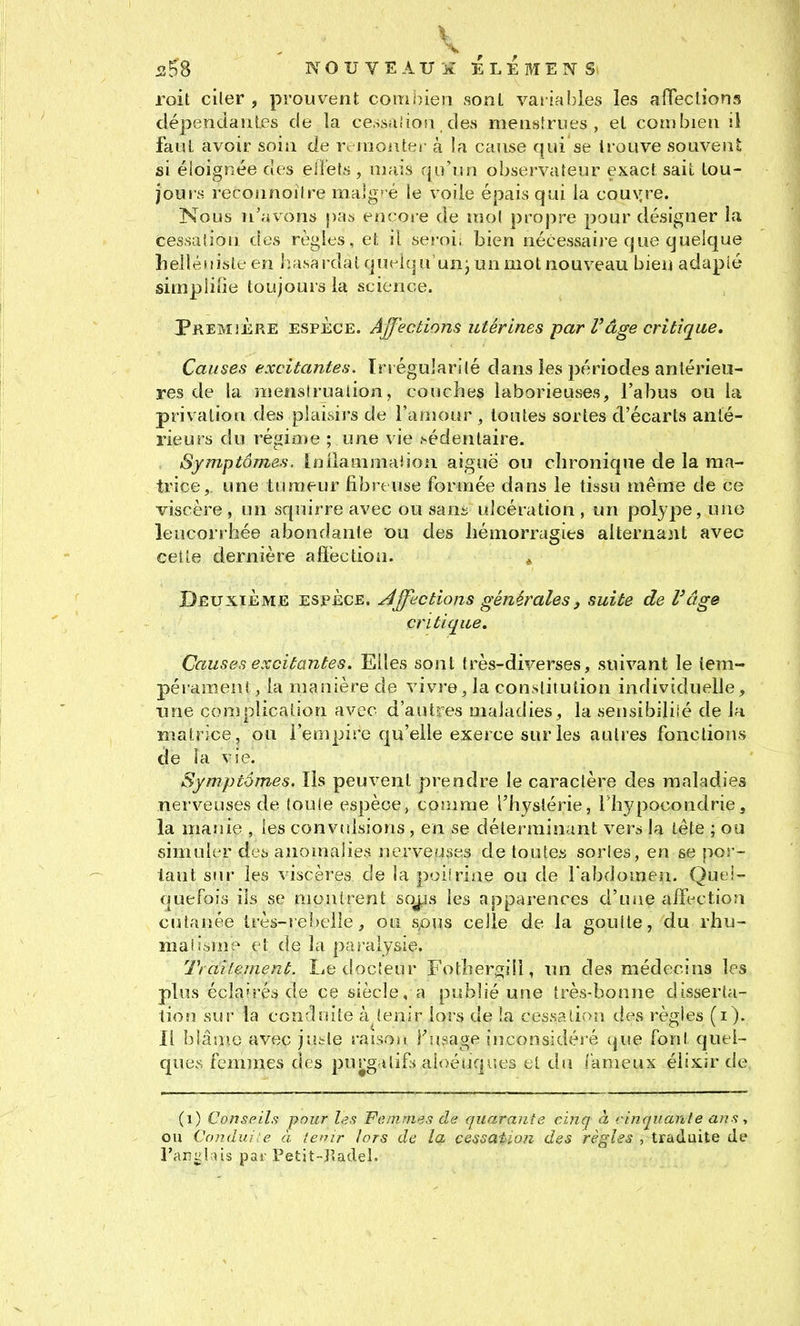 5î58 NOUVEAU-ii ELEMENS roit ciler , prouvent coiiioien sonl variables les affections dépendantes de la cessaiiosi des menstrues, el combien ii faut avoir soin de r^ inoiiter à la cause qui se trouve souvent si éloignée des eliefs , mais qu'un observateur exact sait tou- jours reconnoitre ma]g? é le voile épais qui la couyre. Nous n'avons pas encoie de mol propre pour désigner la cessation des règles, et ii. seroi; bien nécessai)e que quelque helléiiisle en iuisardatqut-iqu unj un mot nouveau bien adapté simplifie toujours la science. Première espèce. Ajjecèions utérines par Vâge critique. Causes excitantes. Irrégularité dans les périodes antérieu- res de la menstruation, couches laborieuses, l'abus ou la privation des plaisirs de l'amour , toutes sortes d'écarts anté- rieurs du régio»e ; une vie .védenlaire. Symptômes. Inllanimaiiou aiguë ou chronique de la ma- trice, une tumeur fibreuse formée dans le tissu même de ce viscère , un squirre avec ou sani ulcération , un polype, une leucorrhée abondante ou des hémorragies alternant avec cette dernière afïéction. . Deuxième espèce. Affections générales, suite de l'âge critique. Causes excitantes. Elles sont très-diverses, suivant le iera- pérareen!, la manière de vivre, ia constitution individuelle, une complication avec d'autres maladies, la sensibiliié de la matrice, ou l'empire qu'elle exerce sur les autres fonctions de ia vie. Symptômes. Ils peuvent prendre le caractère des maladies nerveuses de toute espèce, comme l'hystérie, Thypocondrie, la manie , les convtdsions, en se déterminant ver^ la tête ; ou simuler des anomalies nerveuses de toutes sortes, en se por- tant siH- les viscères de la poiiriae ou de l'abdomen. Quei- quefois ils se montrent soj^is les apparences d'uiie affection cutanée très-rebelle, ou spus celle de la goutte, du rhu- maii^me et de la paralysie. Ti ailenient. Le docteur Fothergill, un des médecins les plus éclairés de ce siècle, a publié une très-bonne disserta- tion sur la conrlîsite à tenir lors de la cessation des règles (i). Il blâa»e avec jutte raison Fusage inconsidéré que font quel- ques femmes des purgilif» aloéiiqr.es et du (ameux élixir de (i) Conseils pour les Femmes de quarante cinq à vinquante ans ^ ou Candui e à le*nr lors de la cessaiioji des règles , traduite de Tar^luis par Petit-Iladel.