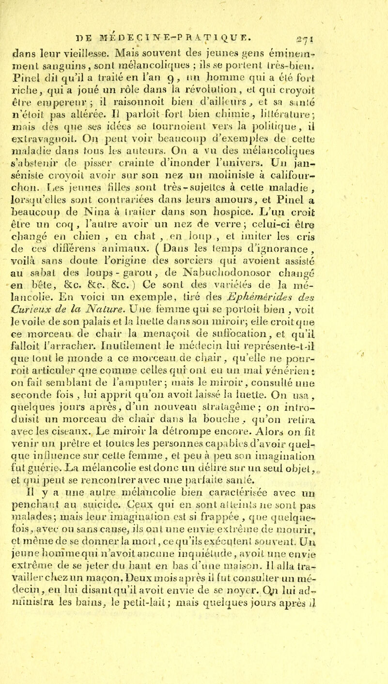 dans leur vieiliesse. Mais souvent des jeunes gens éminem- ïnent sanguins, sont raélancolif[ues : ils se porlent Irès-bien. Pinei dit qu'il a Irailé en l'an 9 , nn homme qui a élé fort riche, qui a joué un rôle dans la révoLulion, et qui ctoyoit êire empereur; il raisonnoit bien d'ailleurs^ et sa smlé n'éloiî: pas altérée. Il parloit fort bien chimie, lillérature; mais dès que ses idées se lourjîoient vers la politique, il extravaguoit. On peut voir beaucoup d'exemples de cette mala<!ie dans tous les auteurs. On a vu des mélancoliques s'abstenir de pisser crainte d'inonder l'univers. Un jan- séniste croyoit avoir sur son nez un moUniste à califour- chon. Ijes jeunes filles sont très-sujettes à cette maladie, lorsqu'elles sojrit contrariées dans leurs amours, et Pinel a beaucoup de Nina à liaiter dans son hospice. L'un croit être un coq, l'autre avoir un nez de verre; celui-ci être changé en chien , en chat , en ioiq3 , et imiter les cris de ces difîérens animaux. ( Dans les temps d'ignorance, voilà sans doute l'origine des sorciers qui a voient assisté au sabat des loups - garou, de Nabuchodonosor cha-ngé en béle, &c. &c. &c. ) Ge sont des variétés de la mé- lancolie. En voici un exemple, tiié des Ephémérides des Curieux de la Nature. Une lëmme qui se portoit bien , voit le voile de son palais et la luette dans son miroir; elle croit que ce morceau de chair la menaçoit de sulîbcation, et qu'il falloit l'arracher. Inutilement le médecin lui représenle-t-il que tout le jiîoode a ce morceau de chair, qu'elle ne pour- roit articuler que comme celles qui ont eu un mal yénérien : on fait semblant de l'amputer; mais le miroir, consulté une seconde fois , lui apprit qu'oii avoit laissé la luette. On usa , quelques jours après, d'un nouveau stratagème; on intro- duisit un morceau de cljair dans la bouohe qu'on retira avec les ciseaux. Le miroir la détrompe encore. Alors on ht venir un prêtre et toutes les personnes capables d'avoir quel-» que iniluence sur celte femme, et peu à peu son imagination fut guérie. La mélancolie est donc un délire sur un seul objet j et qui peut se rencontrer avec une pariaile san!é. Il y a une autre mélancolie bien caractérisée avec un penchaiit au suicide. Ceux qui en sont aî teints ne sont pas malades; mais leur imagination est si frappée , que quelque- fois, avec ou sans cause, ils ont une envie extrêirie de mourir, et même de se donner la mort, ce qu'ils exécLitent souvent. Un jeune honîrae qui n'a voit auciuie inquiétude, avoit une envie extrême de se jeter du haut en bas d'une maison. 11 alla tra- vailler cliez un maçon. Deux mois après il fut consulter un mé- decin , en lui disant qu'il avoit envie de se noyer. O^ lui ad- ministra les bains, le petit-iait ; mais quelques jours après à